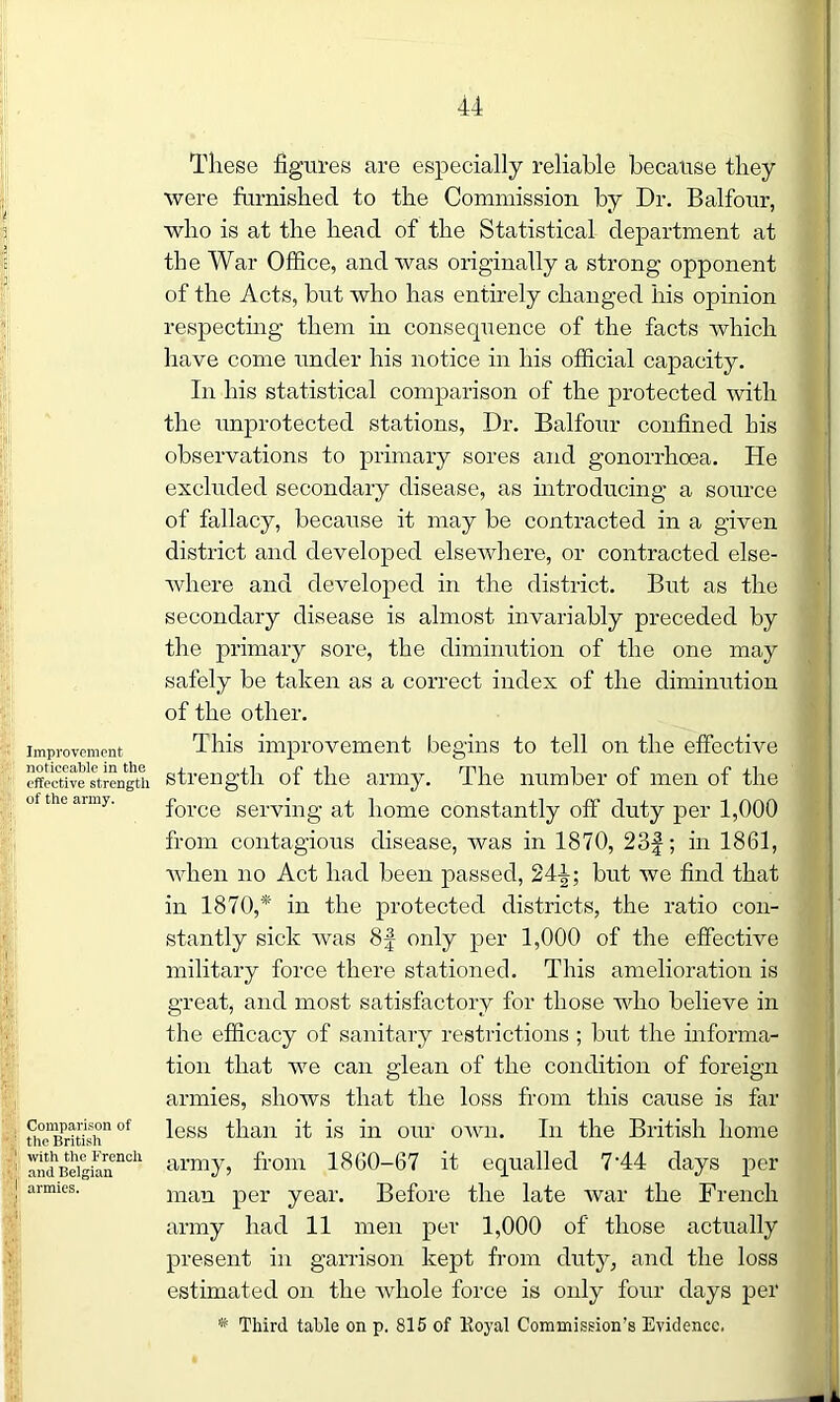 Improvement noticeable in the effective strengtli of the army. Comparison of the British with the French and Belgian armies. These figures are especially reliable because they were furnished to the Commission by Dr. Balfour, who is at the head of the Statistical department at the War Office, and was originally a strong opponent of the Acts, but who has entirely changed his opinion respecting them in consequence of the facts which have come under his notice in his official capacity. In his statistical comparison of the protected with the unprotected stations, Dr. Balfour confined his observations to primary sores and gonorrhoea. He excluded secondary disease, as introducing a source of fallacy, because it may he contracted in a given district and developed elsewhere, or contracted else- where and developed in the district. But as the secondary disease is almost invariably preceded by the primary sore, the diminution of the one may safely be taken as a correct index of the diminution of the other. This improvement begins to tell on the effective strength of the army. The number of men of the force serving at home constantly off duty per 1,000 from contagious disease, was in 1870, 23f; in 1861, when no Act had been passed, 244; but we find that in 1870,* in the protected districts, the ratio con- stantly sick was 8f only per 1,000 of the effective military force there stationed. This amelioration is great, and most satisfactory for those who believe in the efficacy of sanitary restrictions ; but the informa- tion that we can glean of the condition of foreign armies, shows that the loss from this cause is far less than it is in our own. In the British home army, from 1860-67 it equalled 7-44 days per man per year. Before the late Avar the French army had 11 men per 1,000 of those actually present in garrison kept from duty, and the loss estimated on the Avhole force is only four days per * Third table on p. 815 of Royal Commission’s Evidence.