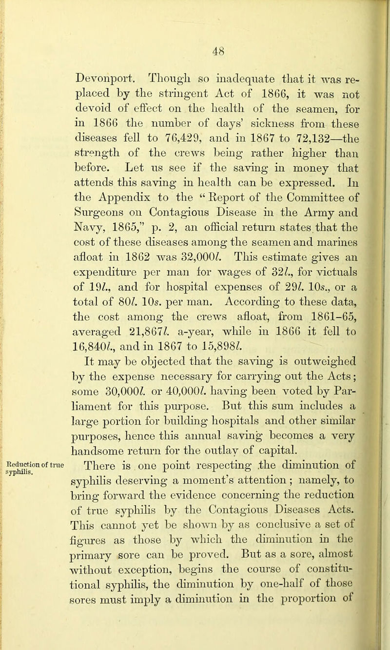 Reduction of true syphilis. Devonport. Though so inadequate that it was re- placed by the stringent Act of 1866, it was not devoid of effect on the health of the seamen, for in 1866 the number of days’ sickness from these diseases fell to 76,429, and in 1867 to 72,132—the strength of the crews being rather higher than before. Let us see if the saving in money that attends this saving in health can be expressed. In the Appendix to the “ Report of the Committee of Surgeons on Contagious Disease in the Army and Navy, 1865,” p. 2, an official return states that the cost of these diseases among the seamen and marines afloat in 1862 was 32,000/. This estimate gives an expenditure per man lor wages of 32/., for victuals of 19/., and for hospital expenses of 29/. 10s., or a total of 80/. 10s. per man. According to these data, the cost among the crews afloat, from 1861-65, averaged 21,867/. a-year, while in 1866 it fell to 16,840/., and in 1867 to 15,898/. It may be objected that the saving is outweighed by the expense necessary for carrying out the Acts; some 30,000/. or 40,000/. having been voted by Par- liament for this purpose. But this sum includes a large portion for building hospitals and other similar purposes, hence this annual saving becomes a very handsome return for the outlay of capital. There is one point respecting .the diminution of syphilis deserving a moment’s attention ; namely, to bring forward the evidence concerning the reduction of true syphilis by the Contagious Diseases Acts. This cannot yet be shown by as conclusive a set of figures as those by which the diminution in the primary sore can be proved. But as a sore, almost without exception, begins the course of constitu- tional syphilis, the diminution by one-half of those sores must imply a diminution in the proportion ot
