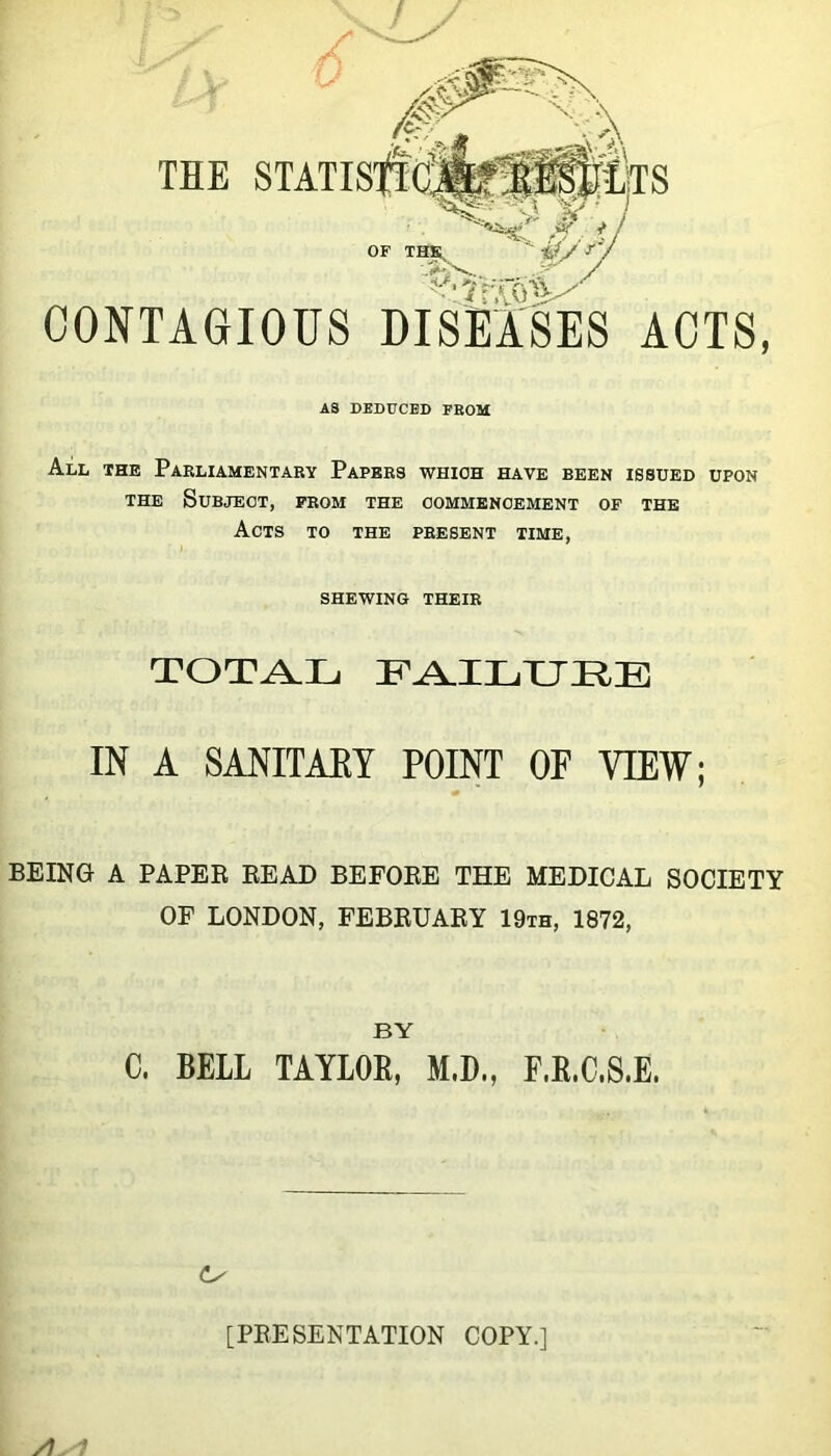 THE OF THs i/y y\ CONTAGIOUS DISEASES ACTS, AS DEDUCED FROM All the Parliamentary Papers which have been issued upon THE Subject, from the commencement of the Acts to the present time, shewing their TOTA.IJ IN A SANITAEY POINT OF VIEW; BEING A PAPEE READ BEFORE THE MEDICAL SOCIETY OF LONDON, FEBRUARY 19th, 1872, BY C. BELL TAYLOE, M.B., F.E.C.8.E. [PRESENTATION COPY.] /i