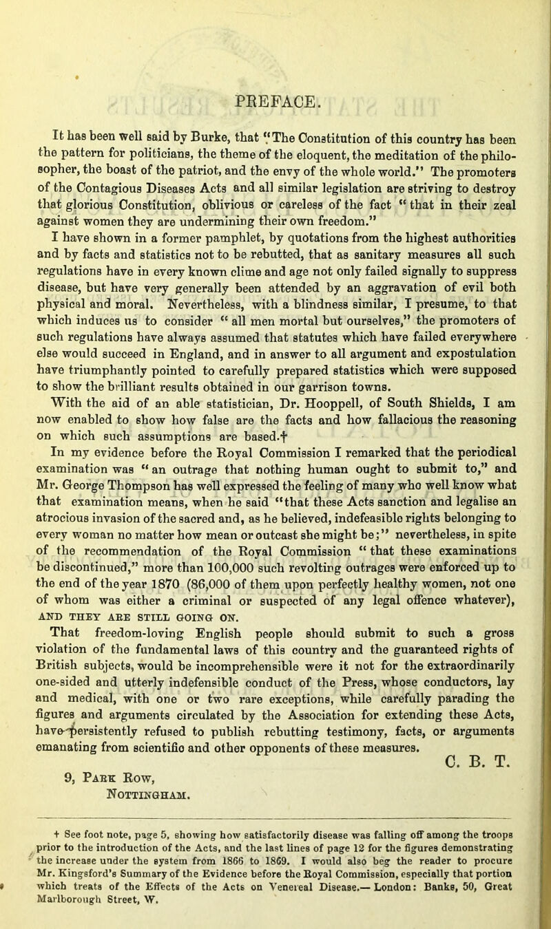 PEEFACE. It has been well said by Burke, that ‘‘The Constitution of this country has been the pattern for politicians, the theme of the eloquent, the meditation of the philo- sopher, the boast of the patriot, and the envy of the whole world.” The promoters of the Contagious Diseases Acts and all similar legislation are striving to destroy that glorious Constitution, oblivious or careless of the fact “ that in their zeal against women they are undermining their own freedom.” I have shown in a former pamphlet, by quotations from the highest authorities and by facts and statistics not to be rebutted, that as sanitary measures all such regulations have in every known clime and age not only failed signally to suppress disease, but have very generally heen attended by an aggravation of evil both physical and moral. Nevertheless, with a blindness similar, I presume, to that which induces us to consider “ all men mortal but ourselves,” the promoters of such regulations have always assumed that statutes which have failed everywhere else would succeed in England, and in answer to all argument and expostulation have triumphantly pointed to carefully prepared statistics which were supposed to show the brilliant results obtained in our garrison towns. With the aid of an able statistician. Dr. Hooppell, of South Shields, I am now enabled to show how false are the facts and how fallacious the reasoning on which such assumptions are based.f In my evidence before the Royal Commission I remarked that the periodical examination was “ an outrage that nothing human ought to submit to,” and Mr. George Thompson has well expressed the feeling of many who well know what that examination means, when he said “that these Acts sanction and legalise an atrocious invasion of the sacred and, as he believed, indefeasible rights belonging to every woman no matter how mean or outcast she might be; ” nevertheless, in spite of the recommendation of the Royal Commission “ that these examinations he discontinued,” more than 100,000 such revolting outrages were enforced up to the end of the year 1870 (86,000 of them upon perfectly healthy women, not one of whom was either a criminal or suspected of any legal oflPence whatever), ANB THEY AEE STIII, GOING ON. That freedom-loving English people should submit to such a gross violation of the fundamental laws of this country and the guaranteed rights of British subjects, would be incomprehensible were it not for the extraordinarily one-sided and utterly indefensible conduct of the Press, whose conductors, lay and medical, with one or two rare exceptions, while carefully parading the figures and arguments circulated by the Association for extending these Acts, have-'^ersistently refused to publish rebutting testimony, facts, or arguments emanating from scientific and other opponents of these measures. C. B. T. 9, Paek Row, Nottingham. + See foot note, paje 5, showing how satisfactorily disease was falling off among the troops prior to the introduction of the Acts, and the last lines of page 12 for the figures demonstrating the increase under the system from 1866 to 1869. I would also beg the reader to procure Mr. Kingsford’s Summary of the Evidence before theEoyal Commission, especially that portion which treats of the Effects of the Acts on Venereal Disease.— London: Banks, 50, Great Marlborough Street, W.