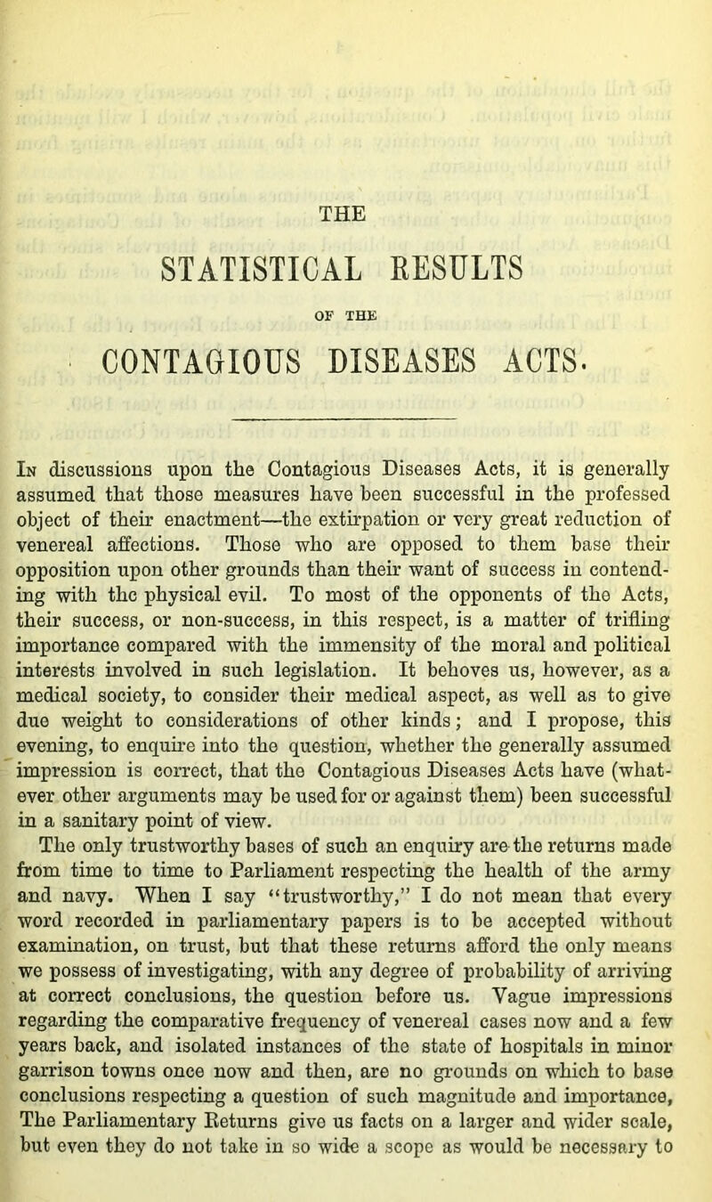 STATISTICAL EESULTS OF THE CONTAGIOUS DISEASES ACTS. In discussions upon the Contagious Diseases Acts, it is generally assumed that those measures have been successful in the professed object of their enactment—the extirpation or very great reduction of venereal affections. Those who are opposed to them base their opposition upon other grounds than their want of success in contend- ing with the physical evil. To most of the opponents of the Acts, their success, or non-success, in this respect, is a matter of trifling importance compared with the immensity of the moral and political interests involved in such legislation. It behoves us, however, as a medical society, to consider their medical aspect, as well as to give due weight to considerations of other kinds; and I propose, this evening, to enquhe into the question, whether the generally assumed impression is correct, that the Contagious Diseases Acts have (what- ever other arguments may be used for or against them) been successful in a sanitary point of view. The only trustworthy bases of such an enquiry are the returns made from time to time to Parliament respecting the health of the army and navy. When I say “trustworthy,” I do not mean that every word recorded in parliamentary papers is to be accepted without examination, on trust, but that these returns afford the only means we possess of investigating, -with any degree of probability of arriving at correct conclusions, the question before us. Vague impressions regarding the comparative frequency of venereal cases now and a few years back, and isolated instances of the state of hospitals in minor garrison towns once now and then, are no grounds on which to base conclusions respecting a question of such magnitude and importance, The Parliamentary Returns give us facts on a larger and wider scale, but even they do not take in so wide a scope as would be necessary to