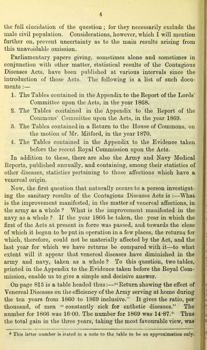 the full elucidation of the question ; for they necessarily exclude the male civil population. Considerations, however, which I will mention further on, prevent uncertainty as to the main results arising from this unavoidable omission. Parliamentary papers giving, sometimes alone and sometimes in conjunction with other matter, statistical results of the Contagious Diseases Acts, have been published at various intervals since the introduction of those Acts. The following is a list of such docu- ments :— 1. The Tables contained in the Appendix to the Eeport of the Lords’ Committee upon the Acts, in the year 1868. 2. The Tables contained in the Appendix to the Eeport of the Commons’ Committee upon the Acts, in the year 1869. 3. The Tables contained in a Eeturn to the House of Commons, on the motion of Mr. Mitford, in the year 1870. 4. The Tables contained in the Appendix to the Evidence taken before the recent Eoyal Commission upon the Acts. In addition to these, there are also the Army and Navy Medical Eeports, published annually, and containing, among their statistics of other diseases, statistics pertaining to those affections which have a venereal origin. Now, the first question that naturally occurs to a person investigat- ing the sanitary results of the Contagious Diseases Acts is :—What is the improvement manifested, in the matter of venereal affections, in the army as a whole ? What is the improvement manifested in the navy as a whole ? If the year 1866 be taken, the year in which the first of the Acts at present in force was passed, and towards the close of which it began to be put in operation in a few places, the returns for which, therefore, could not be materially affected by the Act, and the last year for which we have returns be compared with it—to what extent will it appear that venereal diseases have diminished in the army and navy, taken as a whole ? To this question, two tables, printed in the Appendix to the Evidence taken before the Eoyal Com- mission, enable us to give a simple and decisive answer. On page 815 is a table headed thus:—“Eeturn showing the effect of Venereal Diseases on the efficiency of the Army serving at home during the ten years from 1860 to 1869 inclusive.” It gives the ratio, per thousand, of men “ constantly sick for enthetic diseases.” The number for 1866 was 16-00. The number for 1869 was 14-87.* Thus the total gain in the three years, taking the most favourable view, was * This latter number is kated in a note to the table to be an approximation only.