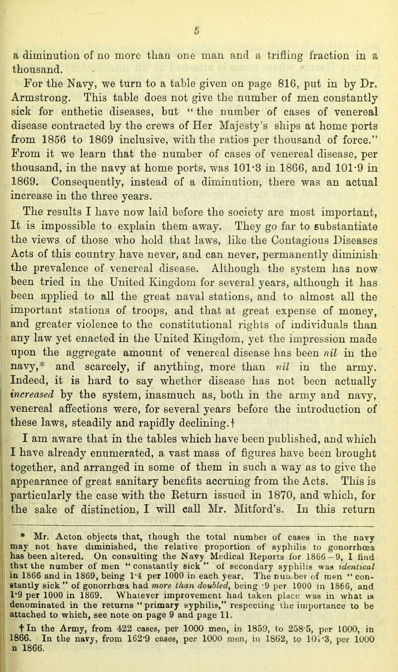 a diminution of no more than one man and a trifling fraction in a thousand. For the Navy, we turn to a table given on page 816, put in by Dr. Armstrong. This table does not give the number of men constantly sick for enthetic diseases, but “ the number of cases of venereal disease contracted by the crews of Her Majesty’s ships at home ports from 1856 to 1869 inclusive, with the ratios per thousand of force.” From it we learn that the number of cases of venereal disease, per thousand, in the navy at home ports, was 101-3 in 1866, and 101-9 in 1869. Consequently, instead of a diminution, there was an actual increase in the three years. The' results I have now laid before the society are most important, It is impossible to explain them away. They go far to substantiate the views of those who hold that laws, like the Contagious Diseases Acts of this country have never, and can never, permanently diminish the prevalence of venereal disease. Although the system has now been tried in the United Kingdom for several years, although it has been applied to aU the great naval stations, and to almost all the important stations of troops, and that at great expense of money, and greater violence to the constitutional rights of individuals than any law yet enacted in the United Kingdom, yet the impression made upon the aggregate amount of venereal disease has been nil in the navy,* and scarcely, if anything, more than nil in the army. Indeed, it is hard to say whether disease has not been actually increased by the system, inasmuch as, both in the army and navy, venereal affections were, for several years before the introduction of these laws, steadily and rapidly declining.! I am aware that in the tables which have been published, and which I have already enumerated, a vast mass of figures have been brought together, and arranged in some of them in such a way as to give the appearance of great sanitary benefits accruing from the Acts. This is particularly the case with the Eeturn issued in 1870, and which, for the sake of distinction, I will caU Mr. Mitford’s. In this return I • Mr. Acton objects that, though the total number of eases in the navy I may not have diminished, the relative proportion of syphilis to gonorrhoea I has been altered. On consulting the Navy Medical Reports for 1866-9, I find I that the number of men “ constantly sick ” of secondary syphilis was identical j in 1866 and in 1869, being 1-4 per 1000 in each year. The number of men “ con- stantly sick ” of gonorrhoea had more than doubled, being -9 per 1000 in 1866, and I 1-9 per 1000 in 1869. Whatever improvement had taken place was in what is 1 denominated in the returns “ primary syphilis,” respecting the importance to be j attached to which, see note on page 9 and page 11. ! tin the Army, from 422 cases, per 1000 men, in 1859, to 2585, per 1000, in 1866. In the navy, from 162-9 cases, per 1000 men, in 1862, to lOi-3, per 1000 n 1866.