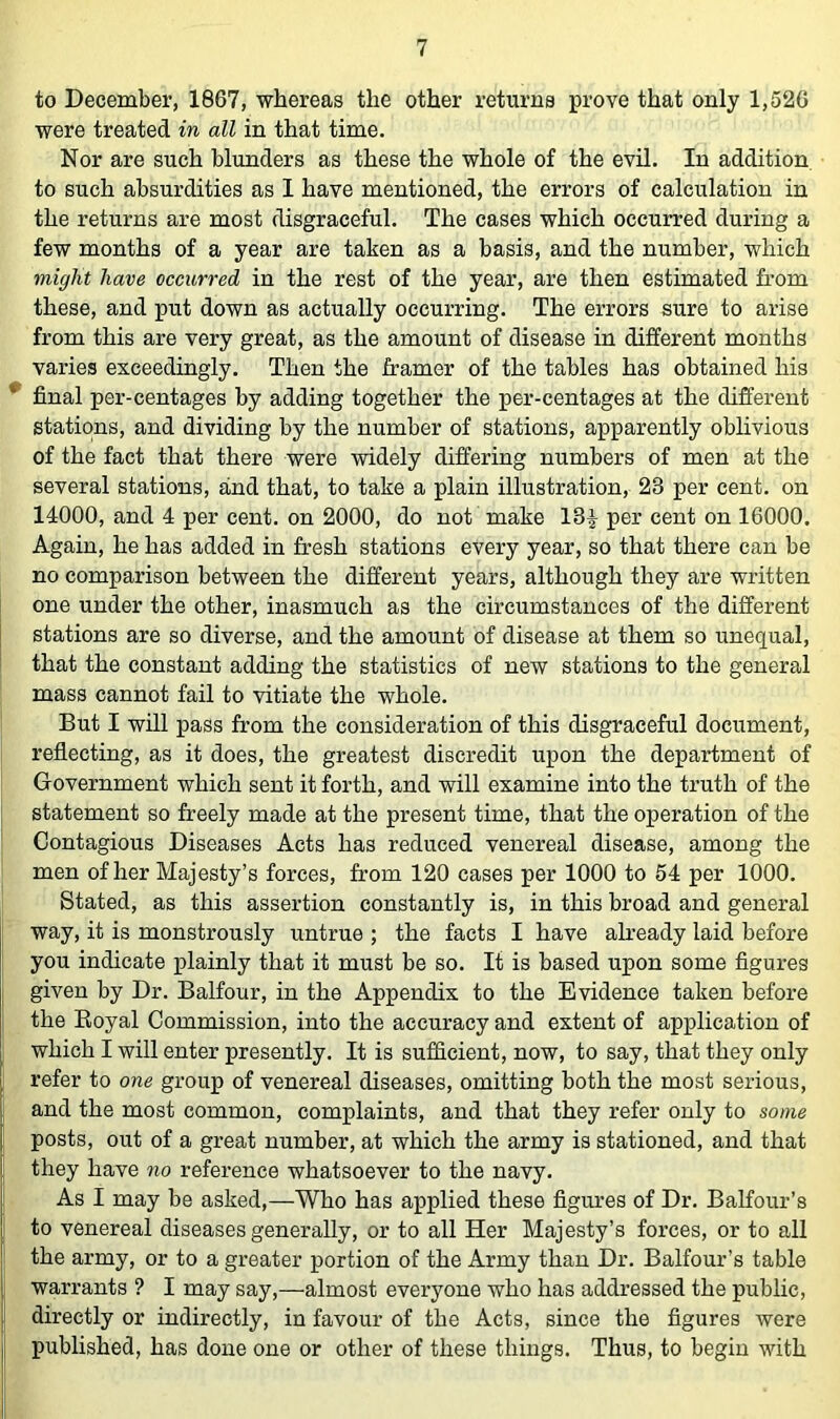 to December, 1867, whereas the other returns prove that only 1,526 were treated in all in that time. Nor are such blunders as these the whole of the evil. In addition to such absurdities as I have mentioned, the errors of calculation in the returns are most disgraceful. The cases which occurred during a few months of a year are taken as a basis, and the number, which might have occurred in the rest of the year, are then estimated from these, and put down as actually occurring. The errors sure to arise from this are very great, as the amount of disease in different months varies exceedingly. Then the framer of the tables has obtained his ^ final per-centages by adding together the per-centages at the different stations, and dividing by the number of stations, apparently oblivious of the fact that there were widely differing numbers of men at the several stations, and that, to take a plain illustration, 23 per cent, on 14000, and 4 per cent, on 2000, do not make 13|- per cent on 16000. Again, he has added in fresh stations every year, so that there can be no comparison between the different years, although they are written one under the other, inasmuch as the circumstances of the different stations are so diverse, and the amount of disease at them so unequal, that the constant adding the statistics of new stations to the general mass cannot fail to vitiate the whole. But I will pass from the consideration of this disgraceful document, reflecting, as it does, the greatest discredit upon the department of Government which sent it forth, and will examine into the truth of the statement so freely made at the present time, that the operation of the Contagious Diseases Acts has reduced venereal disease, among the men of her Majesty’s forces, from 120 cases per 1000 to 54 per 1000. Stated, as this assertion constantly is, in this broad and general way, it is monstrously untrue ; the facts I have ah’eady laid before you indicate plainly that it must be so. It is based upon some figures given by Dr. Balfour, in the Appendix to the Evidence taken before the Eoyal Commission, into the accuracy and extent of application of which I will enter presently. It is sufficient, now, to say, that they only refer to one group of venereal diseases, omitting both the most serious, and the most common, complaints, and that they refer only to some posts, out of a great number, at which the army is stationed, and that they have no reference whatsoever to the navy. As I may be asked,—Who has applied these figures of Dr. Balfour’s to venereal diseases generally, or to all Her Majesty’s forces, or to all j the army, or to a greater portion of the Army than Dr. Balfour’s table I warrants ? I may say,—almost everyone who has addressed the public, I directly or indirectly, in favour of the Acts, since the figures were i, published, has done one or other of these things. Thus, to begin with