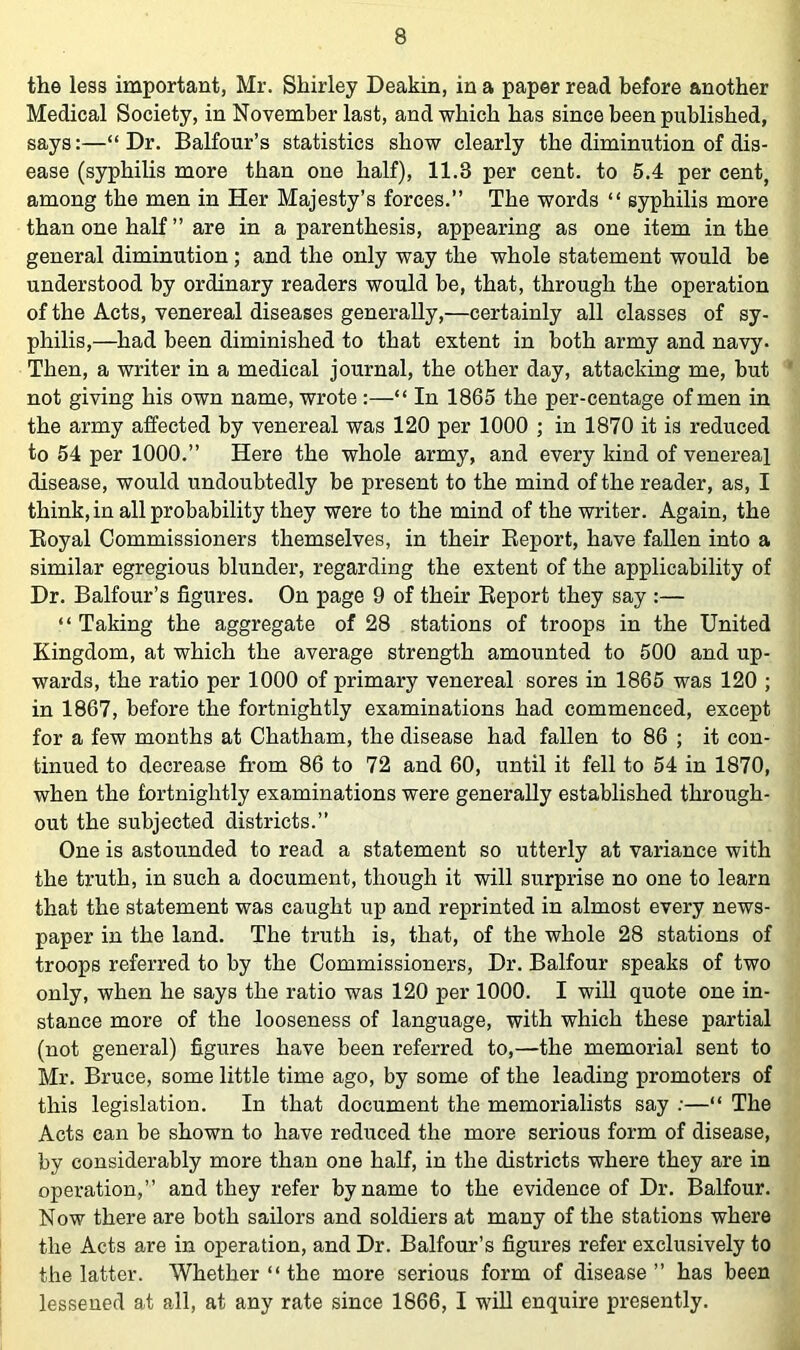 the less important, Mr. Shirley Deakin, in a paper read before another Medical Society, in November last, and which has since been published, says:—“ Dr. Balfour’s statistics show clearly the diminution of dis- ease (syphilis more than one half), 11.3 per cent, to 5.4 per cent, among the men in Her Majesty’s forces.” The words “ syphilis more than one half ” are in a parenthesis, appearing as one item in the general diminution; and the only way the whole statement would be understood by ordinary readers would be, that, through the operation of the Acts, venereal diseases generally,—certainly all classes of sy- philis,—had been diminished to that extent in both army and navy. Then, a writer in a medical journal, the other day, attacking me, hut not giving his own name, wrote :—“ In 1865 the per-centage of men in the army affected by venereal was 120 per 1000 ; in 1870 it is reduced to 54 per 1000.” Here the whole army, and every kind of venereal disease, would undoubtedly be present to the mind of the reader, as, I think, in all probability they were to the mind of the writer. Again, the Eoyal Commissioners themselves, in their Eeport, have fallen into a similar egregious blunder, regarding the extent of the applicability of Dr. Balfour’s figures. On page 9 of their Eeport they say :— “ Taking the aggregate of 28 stations of troops in the United Kingdom, at which the average strength amounted to 500 and up- wards, the ratio per 1000 of primary venereal sores in 1865 was 120 ; in 1867, before the fortnightly examinations had commenced, except for a few months at Chatham, the disease had fallen to 86 ; it con- tinued to decrease from 86 to 72 and 60, until it fell to 54 in 1870, when the fortnightly examinations were generally established through- out the subjected districts.” One is astounded to read a statement so utterly at variance with the truth, in such a document, though it will surprise no one to learn that the statement was caught up and reprinted in almost every news- paper in the land. The truth is, that, of the whole 28 stations of troops referred to by the Commissioners, Dr. Balfour speaks of two only, when he says the ratio was 120 per 1000. I will quote one in- stance more of the looseness of language, with which these partial (not general) figures have been referred to,—the memorial sent to Mr. Bruce, some little time ago, by some of the leading promoters of this legislation. In that document the memorialists say ;—“ The Acts can be shown to have reduced the more serious form of disease, by considerably more than one half, in the districts where they are in operation,” and they refer byname to the evidence of Dr. Balfour. Now there are both sailors and soldiers at many of the stations where the Acts are in operation, and Dr. Balfour’s figures refer exclusively to the latter. Whether “ the more serious form of disease” has been lessened at all, at any rate since 1866, I wiU enquire presently.