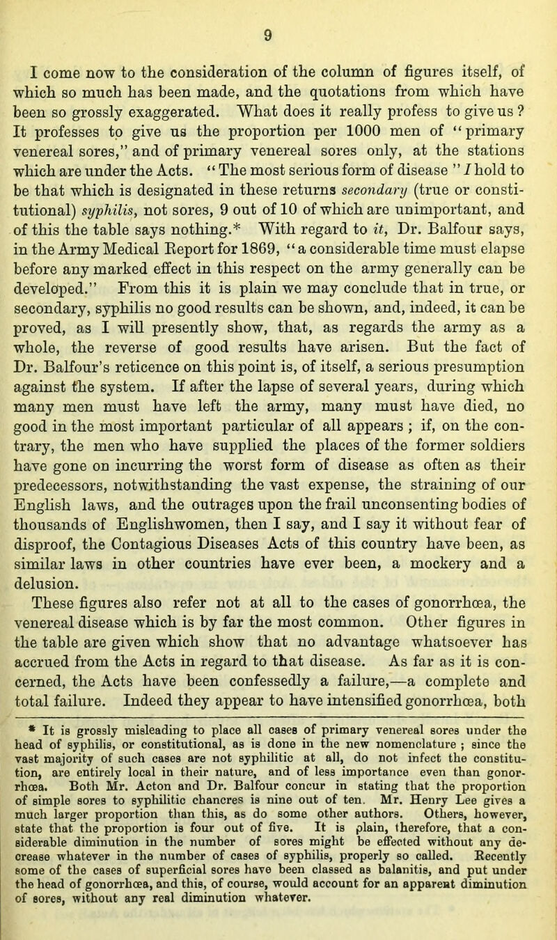 I come now to the consideration of the column of figures itself, of which so much has been made, and the quotations from which have been so grossly exaggerated. What does it really profess to give us ? It professes to give us the proportion per 1000 men of “primary venereal sores,” and of primary venereal sores only, at the stations which are under the Acts. “ The most serious form of disease ” I hold to be that which is designated in these returns secondarij (true or consti- tutional) syphilis, not sores, 9 out of 10 of which are unimportant, and of this the table says nothing.* With regard to it, Dr. Balfour says, in the Army Medical Eeport for 1869, “ a considerable time must elapse before any marked effect in this respect on the army generally can be developed.” From this it is plain we may conclude that in true, or secondary, syphilis no good results can be shown, and, indeed, it can be proved, as I will presently show, that, as regards the army as a whole, the reverse of good results have arisen. But the fact of Dr. Balfour’s reticence on this point is, of itself, a serious presumption against the system. If after the lapse of several years, during which many men must have left the army, many must have died, no good in the most important particular of all appears ; if, on the con- trary, the men who have supplied the places of the former soldiers have gone on incurring the worst form of disease as often as their predecessors, notwithstanding the vast expense, the straining of our English laws, and the outrages upon the frail unconsenting bodies of thousands of Englishwomen, then I say, and I say it without fear of disproof, the Contagious Diseases Acts of this country have been, as similar laws in other countries have ever been, a mockery and a delusion. These figures also refer not at all to the cases of gonorrhoea, the venereal disease which is by far the most common. Other figures in the table are given which show that no advantage whatsoever has accrued from the Acts in regard to that disease. As far as it is con- cerned, the Acts have been confessedly a failure,—a complete and total failure. Indeed they appear to have intensified gonorrhoea, both • It is grossly misleading to place all cases of primary venereal sores under the head of syphilis, or constitutional, as is done in the new nomenclature ; since the vast majority of such cases are not syphilitic at all, do not infect the constitu- tion, are entirely local in their nature, and of less importance even than gonor- rhoea. Both Mr. Acton and Dr. Balfour concur in stating that the proportion of simple sores to syphilitic chancres is nine out of ten. Mr. Henry Lee gives a much larger proportion than this, as do some other authors. Others, however, state that the proportion is four out of five. It is plain, therefore, that a con- siderable diminution in the number of sores might be effected without any de- crease whatever in the number of cases of syphilis, properly so called. Eecently some of the cases of superficial sores have been classed as balanitis, and put under the head of gonorrhoea, and this, of course, would account for an apparent diminution of sores, without any real diminution whatever.