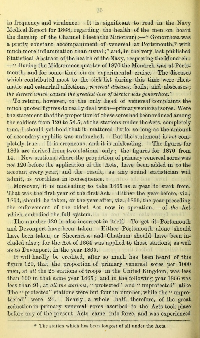 iu frequency and virulence. It is significant to read in the Navy Medical Eeport for 1868, regarding the health of the men on board the flagship of the Channel Fleet (the Minotaur):—“ Gonorrhoea was a pretty constant accompaniment of venereal at Portsmouth,* with much more inflammation than usualand, in the very last published Statistical Abstract of the health of the Navy, respecting the Monarch : —“ During the Midsummer quarter of 1870 the Monarch was at Ports- mouth, and for some time on an experimental cruise. The diseases which contributed most to the sick list during this time were rheu- matic and catarrhal affections, venereal diseases, boils, and abscesses ; the disease which caused the greatest loss of service was gonorrhoea.” To return, however, to the only head of venereal complaints the much quoted figures do really deal with—primary venereal sores. Were the statement that the proportion of these sores had been reduced among the soldiers from 120 to 54.5, at the stations under theActs, completely true, I should yet hold that it mattered little, so long as the amount of secondary syphilis was untouched. But the statement is not com- pletely true. It is erroneous, and it is misleading. The figures for 1865 are derived from two stations only ; the figures for 1870 from 14. New stations, where the proportion of primary venereal sores was not 120 before the application of the Acts, have been added in to the account every year, and the result, as any sound statistician will admit, is worthless in consequence. Moreover, it is misleading to take 1865 as a year to start from. That was the first year of the first Act. Either the year before, viz., 1864, should be taken, or the year after, viz., 1866, the year preceding the enforcement of the oldest Act now in operation, — of the Act which embodied the full system. The number 120 is also incorrect in itself. To get it Portsmouth and Devonport have been taken. Either Portsmouth alone should have been taken, or Sheernesss and Chatham should have been in- cluded also ; for the Act of 1864 was applied to those stations, as well as to Devonport, in the year 1865. It will hardly be credited, after so much has been heard of this figure 120, that the proportion of primary venereal sores per 1000 men, at all the 28 stations of troops in the United Kingdom, was less than 100 in that same year 1865 ; and in the following year 1866 was less than 91, at all the stations, “ protected” and “ unprotected” alike The “ protected” stations were but four in number, while the “ unpro- tected” were 24. Nearly a whole half, therefore, of the great reduction in primary venereal sores ascribed to the Acts took place before any of the present Acts came into force, and was experienced * The stalioD which has been longest of all under the Acts.