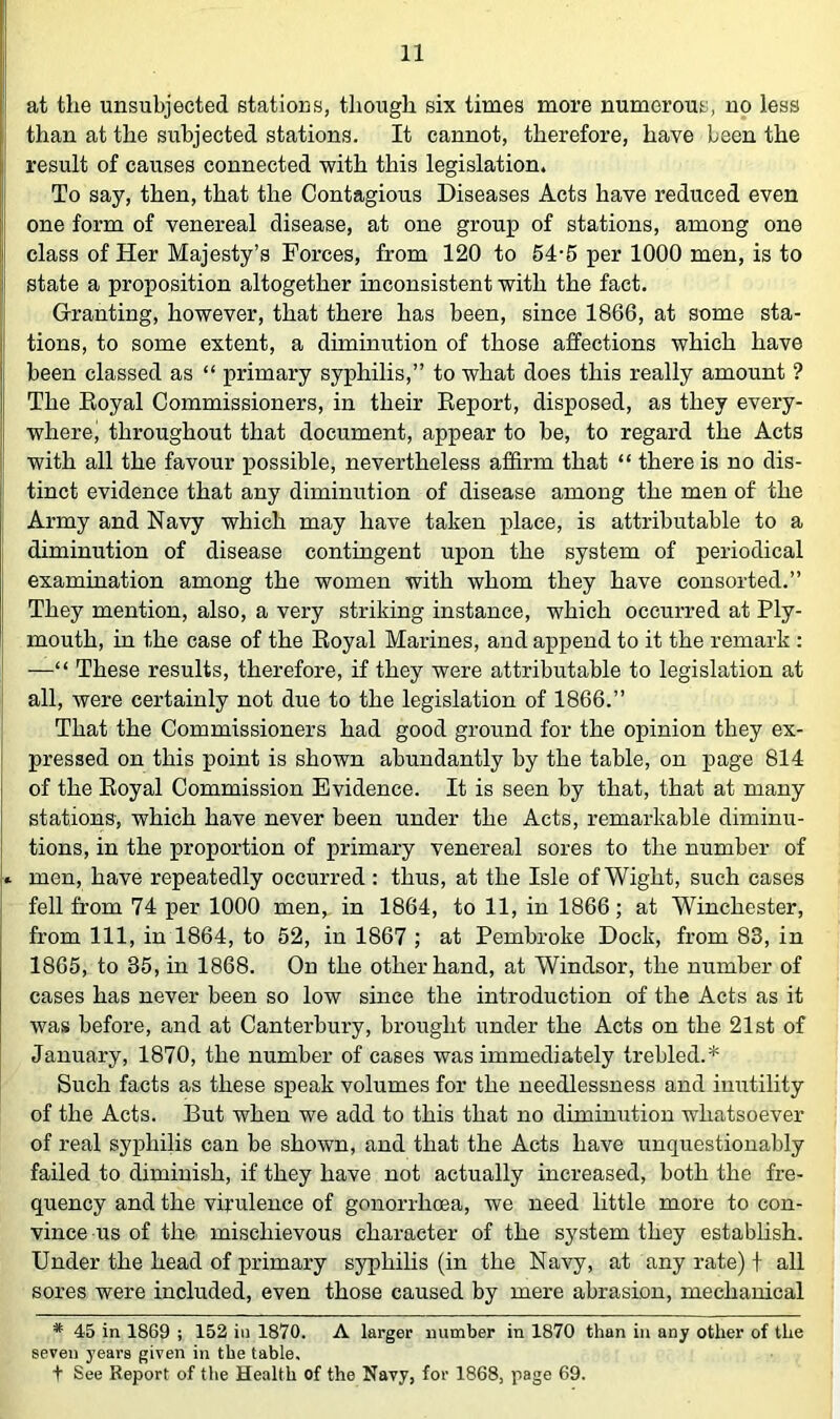 at the unsubjected stations, though six times more numerous, no less than at the subjected stations. It cannot, therefore, have been the ! result of causes connected with this legislation. I To say, then, that the Contagious Diseases Acts have reduced even one form of venereal disease, at one group of stations, among one I class of Her Majesty’s Forces, from 120 to 54-6 per 1000 men, is to state a proposition altogether inconsistent with the fact. I Granting, however, that there has been, since 1866, at some sta- I tions, to some extent, a diminution of those affections which have been classed as “ primary syphilis,” to what does this really amount ? I The Eoyal Commissioners, in their Eeport, disposed, as they every- I where; throughout that document, appear to be, to regard the Acts j with all the favour possible, nevertheless affirm that “ there is no dis- tinct evidence that any diminution of disease among the men of the ' Army and Navy which may have taken i)lace, is attributable to a diminution of disease contingent upon the system of periodical examination among the women with whom they have consorted.” They mention, also, a very striking instance, which occurred at Ply- i mouth, in the case of the Eoyal Marines, and append to it the remark : I —“ These results, therefore, if they were attributable to legislation at all, were certainly not due to the legislation of 1866.” That the Commissioners had good ground for the opinion they ex- ' pressed on this point is shown abundantly by the table, on page 814 of the Eoyal Commission Evidence. It is seen by that, that at many stations, which have never been under the Acts, remarkable diminu- i tions, in the proportion of primary venereal sores to the number of men, have repeatedly occurred: thus, at the Isle of Wight, such cases fell from 74 per 1000 men, in 1864, to 11, in 1866; at Winchester, from 111, in 1864, to 52, in 1867 ; at Pembroke Dock, from 83, in 1865, to 35, in 1868. On the other hand, at Windsor, the number of cases has never been so low since the introduction of the Acts as it was before, and at Canterbury, brought under the Acts on the 21st of January, 1870, the number of cases was immediately trebled.* Such facts as these speak volumes for the needlessness and imitility of the Acts. But when we add to this that no diminution whatsoever of real syphilis can be shown, and that the Acts have unquestionably failed to diminish, if they have not actually increased, both the fre- quency and the virulence of gonorrhoea, we need little more to con- vince us of the mischievous character of the system they establish. Under the head of primary syphilis (in the Navy, at any rate) f all sores were included, even those caused by mere abrasion, mechanical * 45 in 1869 ; 152 in 1870. A larger number in 1870 than in any other of the seven years given in the table, t See Report of the Health of the Navy, for 1868, page 69.