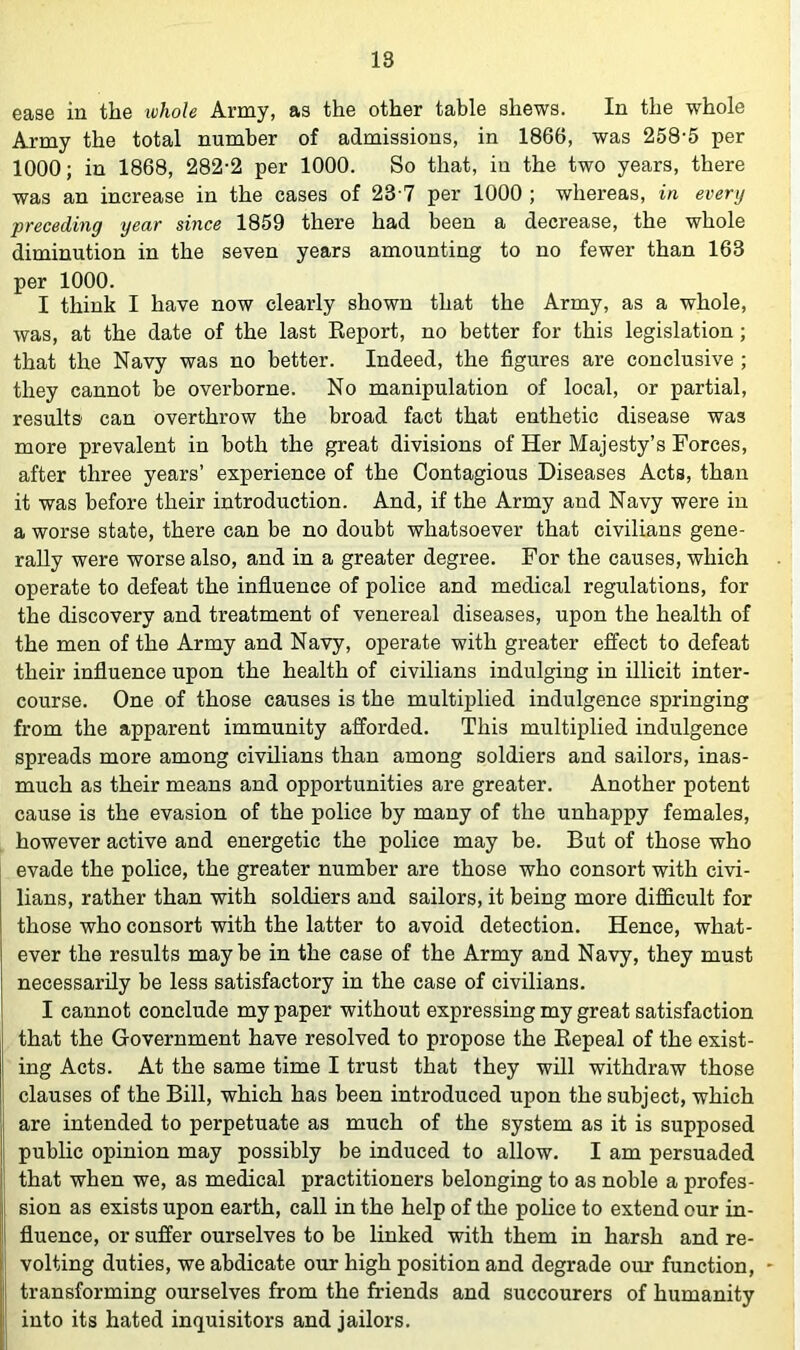 ease in the tohole Army, as the other table shews. In the whole Army the total number of admissions, in 1866, was 258'5 per 1000; in 1868, 282-2 per 1000. So that, in the two years, there was an increase in the cases of 23 7 per 1000 ; whereas, in every preceding year since 1859 there had been a decrease, the whole diminution in the seven years amounting to no fewer than 163 per 1000. I think I have now clearly shown that the Army, as a whole, was, at the date of the last Report, no better for this legislation; that the Navy was no better. Indeed, the figures are conclusive ; they cannot be overborne. No manipulation of local, or partial, results can overthrow the broad fact that enthetic disease was more prevalent in both the great divisions of Her Majesty’s Forces, after three years’ experience of the Contagious Diseases Acts, than it was before their introduction. And, if the Army and Navy were in a worse state, there can be no doubt whatsoever that civilians gene- rally were worse also, and in a greater degree. For the causes, which operate to defeat the influence of police and medical regulations, for the discovery and treatment of venereal diseases, upon the health of the men of the Army and Navy, operate with greater effect to defeat their influence upon the health of civilians indulging in illicit inter- course. One of those causes is the multiplied indulgence springing from the apparent immunity afforded. This multiplied indulgence spreads more among civilians than among soldiers and sailors, inas- much as their means and opportunities are greater. Another potent cause is the evasion of the police by many of the unhappy females, however active and energetic the police may be. But of those who evade the police, the greater number are those who consort with civi- lians, rather than with soldiers and sailors, it being more difficult for those who consort with the latter to avoid detection. Hence, what- ever the results maybe in the case of the Army and Navy, they must necessarily be less satisfactory in the case of civilians. I cannot conclude my paper without expressing my great satisfaction that the Government have resolved to propose the Repeal of the exist- ing Acts. At the same time I trust that they will withdraw those clauses of the Bill, which has been introduced upon the subject, which are intended to perpetuate as much of the system as it is supposed public opinion may possibly be induced to allow. I am persuaded that when we, as medical practitioners belonging to as noble a profes- sion as exists upon earth, call in the help of the poUce to extend our in- fluence, or suffer ourselves to be linked with them in harsh and re- volting duties, we abdicate our high position and degrade our function, transforming ourselves from the friends and succourers of humanity into its hated inquisitors and jailors.