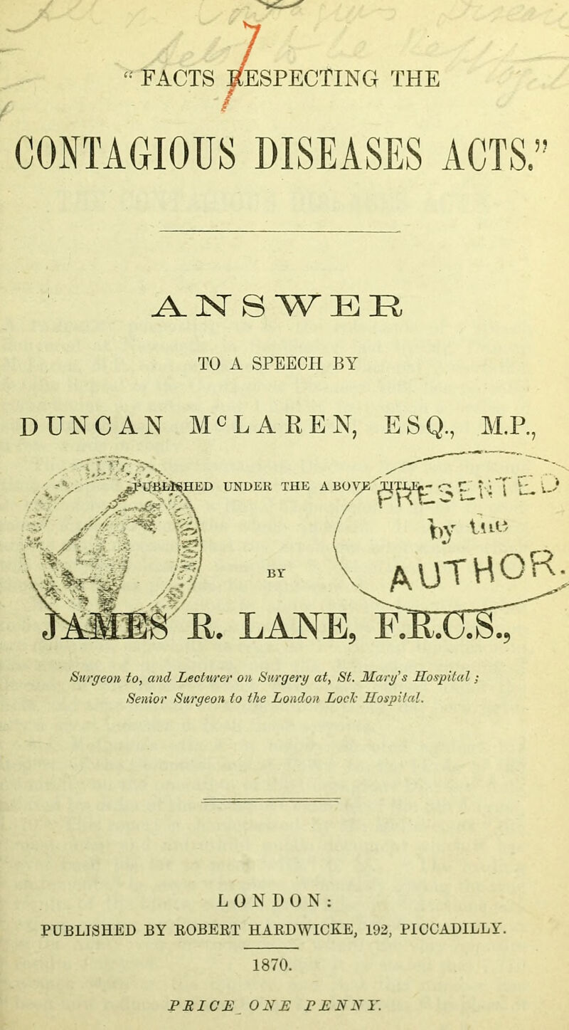 •' facts Respecting the ANSWER TO A SPEECH BY DUNCAN MHAREN, ESQ., M.P., UNDER THE ABOV^ by Dm AUTHOR; E. LANE, RETXiC Surgeon to, and Lecturer on Surgery at, St. Mary’s Hospital ; Senior Surgeon to the London Lode Hospital. LONDON: PUBLISHED BY ROBERT HARDWICKE, 192, PICCADILLY. 1870. PRICE ONE PENNY.