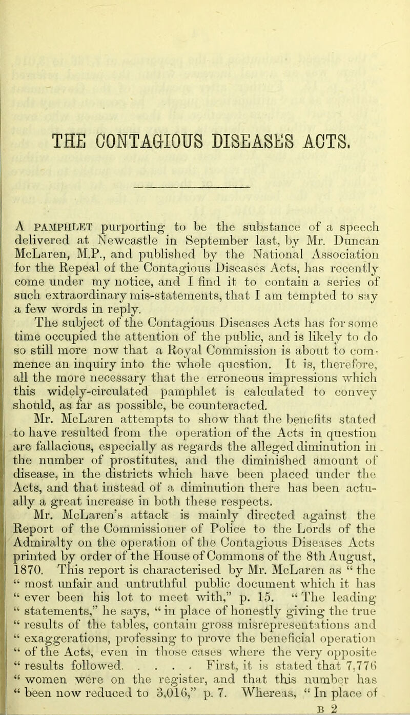 THE CONTAGIOUS DISEASES ACTS. A PAMPHLET purporting to be the substance of a speech delivered at Newcastle in September last, by Mr. Duncan McLaren, M.P., and published by the National Association for the Repeal of the Contagious Diseases Acts, has recently come under my notice, and I find it to contain a series of such extraordinary mis-statements, that I am tempted to say a few words in reply. The subject of the Contagious Diseases Acts has for some time occupied the attention of the public, and is likely to do so still more now that a Royal Commission is about to com- mence an inquiry into the whole question. It is, therefore, all the more necessary that the erroneous impressions which this widely-circulated pamphlet is calculated to convey should, as far as possible, be counteracted. Mr. McLaren attempts to show that the benefits stated to have resulted from the operation of the Acts in question are fallacious, especially as regards the alleged diminution in the number of prostitutes, and the diminished amount of disease, in the districts which have been placed under the Acts, and that instead of a diminution there has been actu- ally a great increase in both these respects. Mr. McLaren’s attack is mainly directed against the Report of the Commissioner of Police to the Lords of the Admiralty on the operation of the Contagious Diseases Acts printed by order of the House of Commons of the 8th August, 1870. This report is characterised by Mr. McLaren as “ the “ most unfair and untruthful public document which it has “ ever been his lot to meet with,” p. 15. “ The leading “ statements,” he says, “ in place of honestly giving the true “ results of the tables, contain gross misrepresentations and “ exaggerations, professing to prove the beneficial operation I “of the Acts, even in those cases where the very opposite “ results followed First, it is stated that 7,776 ; “ women were on the register, and that this number has “ been now reduced to 3,016,” P- 7. Whereas, “ In place of