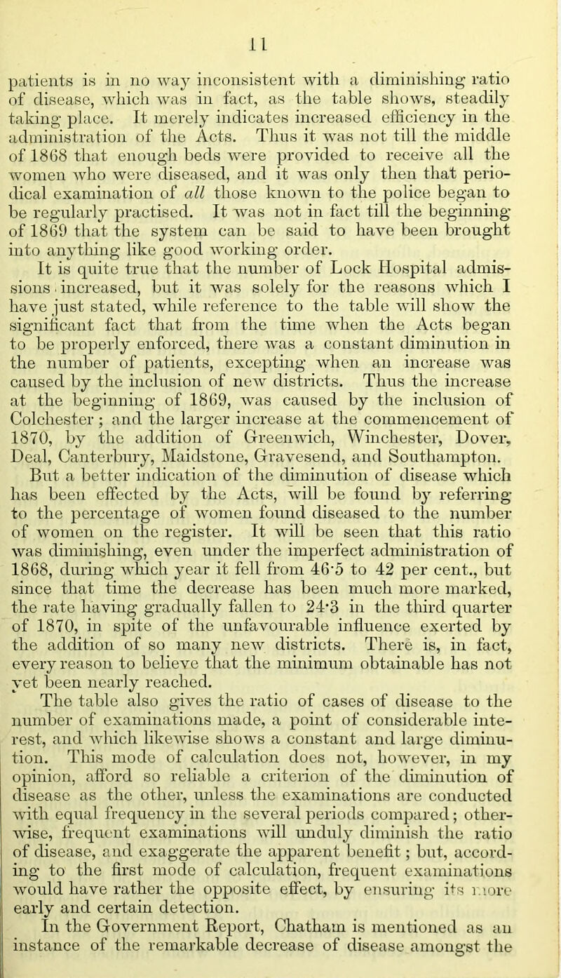 patients is in no way inconsistent with a diminishing ratio of disease, which was in fact, as the table shows, steadily taking place. It merely indicates increased efficiency in the administration of the Acts. Thus it was not till the middle of 1868 that enough beds were provided to receive all the women who were diseased, and it was only then that perio- dical examination of all those known to the police began to be regularly practised. It was not in fact till the beginning of 1869 that the system can be said to have been brought into anything like good working order. It is quite true that the number of Lock Hospital admis- sions . increased, but it was solely for the reasons which I have just stated, while reference to the table will show the significant fact that from the time when the Acts began to be properly enforced, there was a constant diminution in the number of patients, excepting when an increase was caused by the inclusion of new districts. Thus the increase at the beginning of 1869, was caused by the inclusion of Colchester ; and the larger increase at the commencement of 1870, by the addition of Greenwich, Winchester, Dover, Deal, Canterbury, Maidstone, Gravesend, and Southampton. But a better indication of the diminution of disease which has been effected by the Acts, will be found by referring to the percentage of women found diseased to the number of women on the register. It will be seen that this ratio was diminishing, even under the imperfect administration of 1868, during which year it fell from 46-5 to 42 per cent., but since that time the decrease has been much more marked, the rate having gradually fallen to 24-3 in the third quarter of 1870, in spite of the unfavourable influence exerted by the addition of so many new districts. There is, in fact, every reason to believe that the minimum obtainable has not yet been nearly reached. The table also gives the ratio of cases of disease to the number of examinations made, a point of considerable inte- rest, and which likervise shows a constant and large diminu- tion. This mode of calculation does not, however, in my opinion, afford so reliable a criterion of the diminution of disease as the other, unless the examinations are conducted with equal frequency in the several periods compared; other- wise, frequent examinations will unduly diminish the ratio of disease, and exaggerate the apparent benefit; but, accord- ing to the first mode of calculation, frequent examinations wordd have rather the opposite effect, by ensuring frs more early and certain detection. In the Government Report, Chatham is mentioned as an instance of the remarkable decrease of disease amongst the