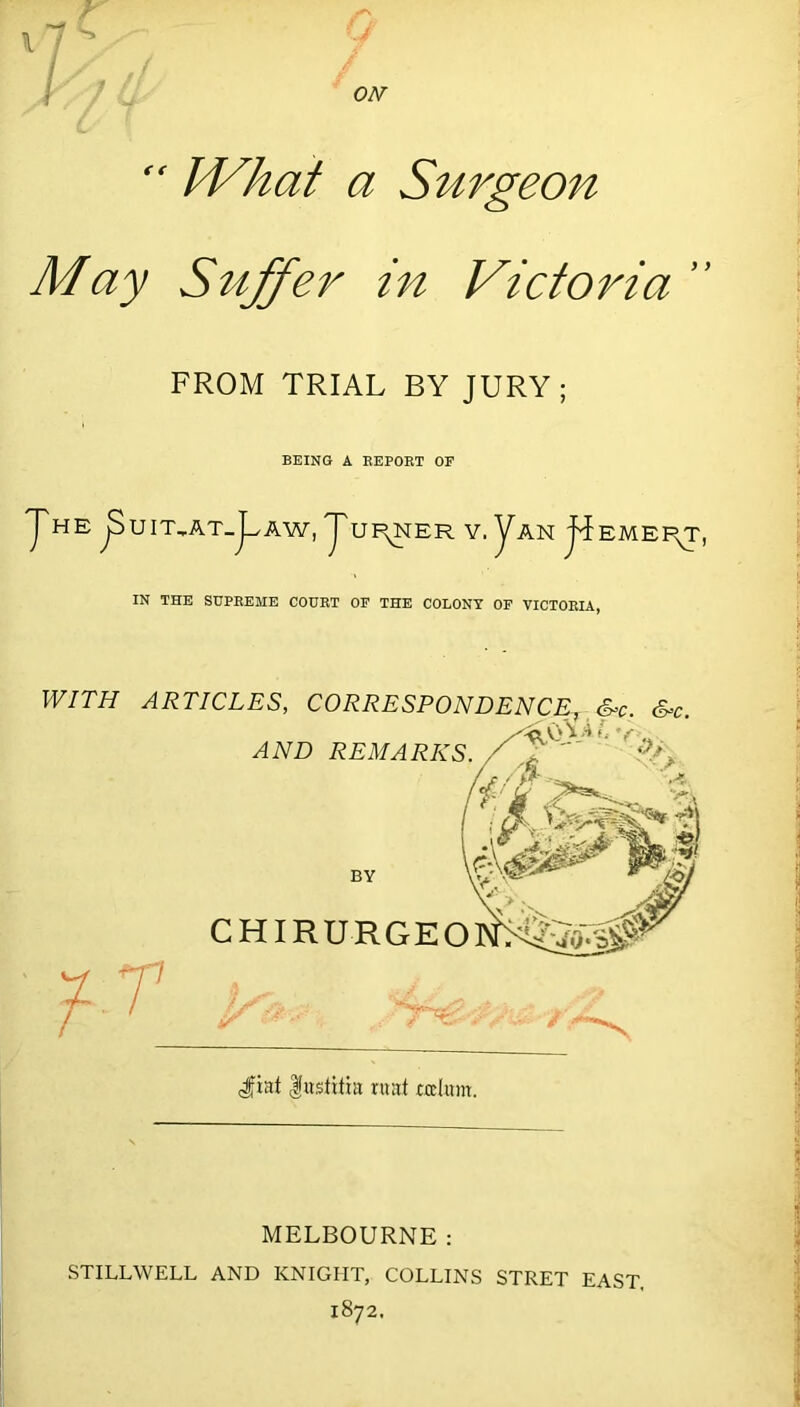  What a Surgeon- May Suffer in Victoria ’ FROM TRIAL BY JURY; BEING A REPORT OF JHE p UIT^AT-j^AW, JUI^NER V. yAN EMEF^T IN THE SUPREME COURT OF THE COLONY OF VICTORIA, WITH ARTICLES, CORRESPONDEN AND REMARKS. S=c. BY CHIRURGEO dfiat fustitia ruat rodum. MELBOURNE: STILLWELL AND KNIGHT, COLLINS STRET EAST. 1872.