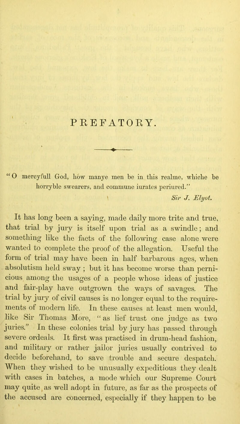 PKEFATORY. “ O mercyfull God, how manye men be in this realme, whiche be horryble swearers, and commune iurates periured.” Sir J. Elyot. It has long been a saying, made daily more trite and true, that trial by jury is itself upon trial as a swindle; and something like the facts of the following case alone were wanted to complete the proof of the allegation. Useful the form of trial may have been in half barbarous ages, when absolutism held sway ; but it has become worse than perni- cious among the usages of a people whose ideas of justice and faii-play have outgrown the ways of savages. The trial by jury of civil causes is no longer equal to the require- ments of modern life. In these causes at least men would, like Sir Thomas More, “ as lief trust one judge as two juries.” In these colonies trial by jury has passed through severe ordeals. It first was practised in drum-head fashion, and military or rather jailor juries usually contrived to decide beforehand, to save trouble and secure despatch. When they wished to be unusually expeditious they dealt with cases in batches, a mode which our Supreme Court may quite as well adopt in future, as far as the prospects of the accused are concerned, especially if they happen to be