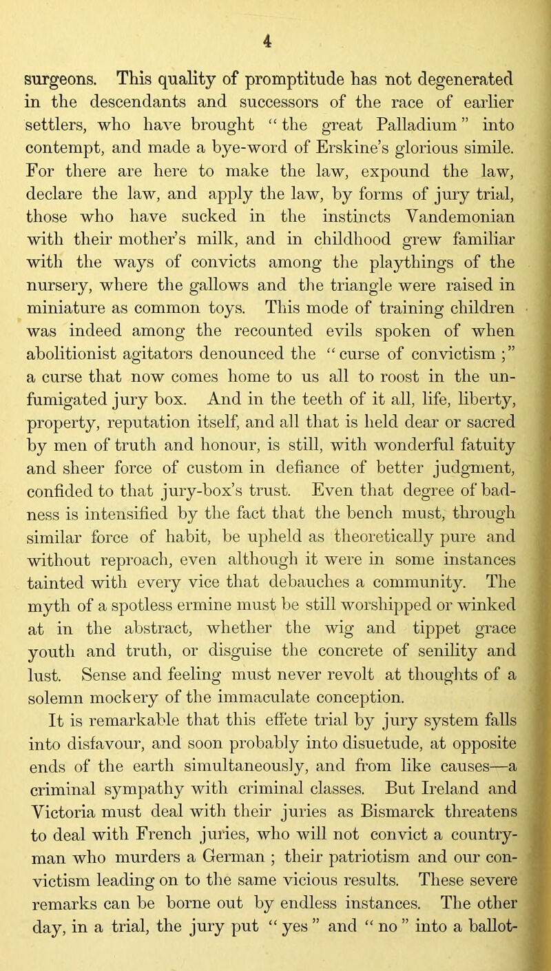 surgeons. This quality of promptitude has not degenerated in the descendants and successors of the race of earlier settlers, who have brought “ the great Palladium ” into contempt, and made a bye-word of Erskine’s glorious simile. For there are here to make the law, expound the law, declare the law, and apply the law, by forms of jury trial, those who have sucked in the instincts Vandemonian with their mother’s milk, and in childhood grew familiar with the ways of convicts among the playthings of the nursery, where the gallows and the triangle were raised in miniature as common toys. This mode of training children was indeed among the recounted evils spoken of when abolitionist agitators denounced the “curse of convictism a curse that now comes home to us all to roost in the un- fumigated jury box. And in the teeth of it all, life, liberty, property, reputation itself, and all that is held dear or sacred by men of truth and honour, is still, with wonderful fatuity and sheer force of custom in defiance of better judgment, confided to that jury-box’s trust. Even that degree of bad- ness is intensified by the fact that the bench must, through similar force of habit, be upheld as theoretically pure and without reproach, even although it were in some instances tainted with every vice that debauches a community. The myth of a spotless ermine must be still worshipped or winked at in the abstract, whether the wig and tippet grace youth and truth, or disguise the concrete of senility and lust. Sense and feeling must never revolt at thoughts of a solemn mockery of the immaculate conception. It is remarkable that this effete trial by jury system falls into disfavour, and soon probably into disuetude, at opposite ends of the earth simultaneously, and from like causes—a criminal sympathy with criminal classes. But Ireland and Victoria must deal with their juries as Bismarck threatens to deal with French juries, who will not convict a country- man who murders a German ; their patriotism and our con- victism leading on to the same vicious results. These severe remarks can be borne out by endless instances. The other day, in a trial, the jury put “ yes ” and “ no ” into a ballot-