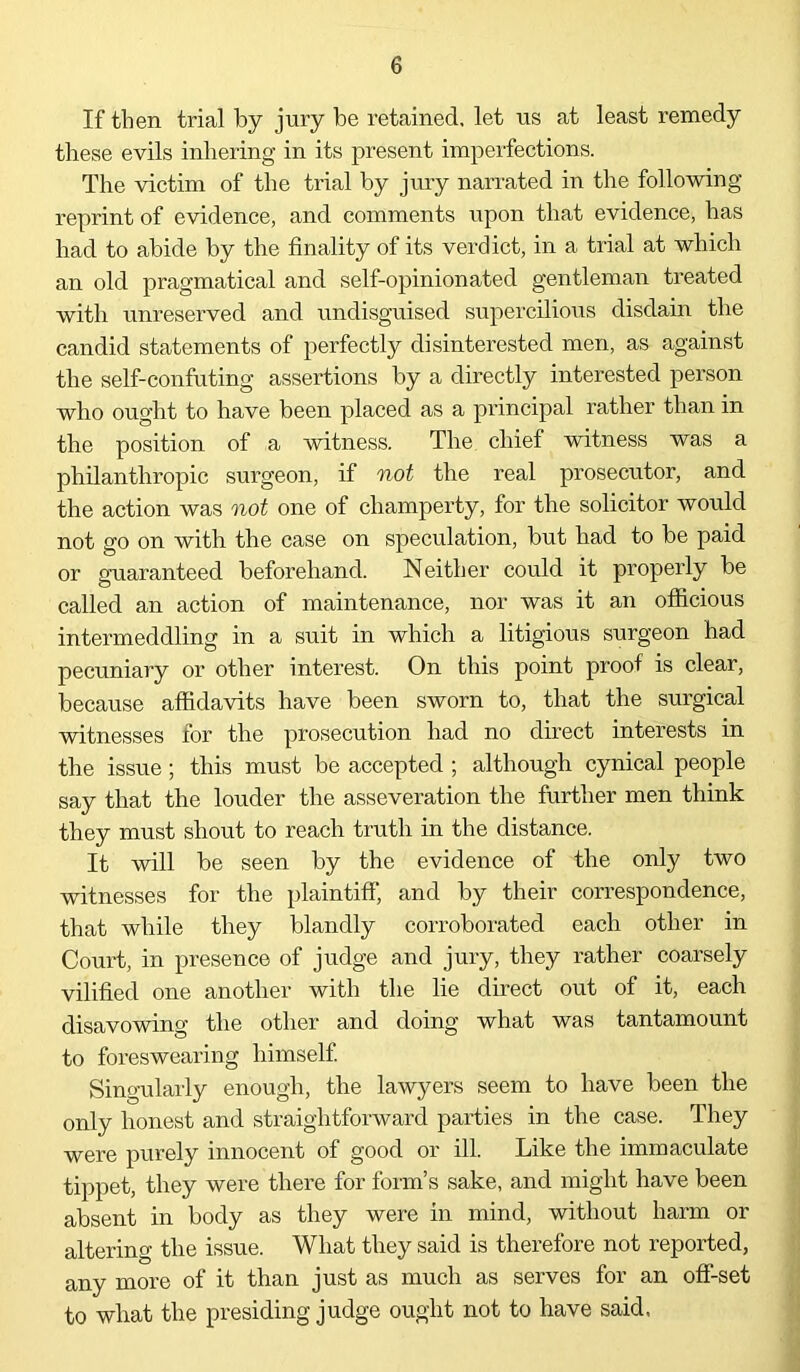 If then trial by jury be retained, let us at least remedy these evils inhering in its present imperfections. The victim of the trial by jury narrated in the following reprint of evidence, and comments upon that evidence, has had to abide by the finality of its verdict, in a trial at which an old pragmatical and self-opinionated gentleman treated with unreserved and undisguised supercilious disdain the candid statements of perfectly disinterested men, as against the self-confuting assertions by a directly interested person who ought to have been placed as a principal rather than in the position of a witness. The chief witness was a philanthropic surgeon, if not the real prosecutor, and the action was not one of champerty, for the solicitor would not go on with the case on speculation, but had to be paid or guaranteed beforehand. Neither could it properly be called an action of maintenance, nor was it an officious intermeddling in a suit in which a litigious surgeon had pecuniary or other interest. On this point proof is clear, because affidavits have been sworn to, that the surgical witnesses for the prosecution had no direct interests in the issue; this must be accepted ; although cynical people say that the louder the asseveration the further men think they must shout to reach truth in the distance. It will be seen by the evidence of the only two witnesses for the plaintiff, and by their correspondence, that while they blandly corroborated each other in Court, in presence of judge and jury, they rather coarsely vilified one another with the lie direct out of it, each disavowing the other and doing what was tantamount to foreswearing himself. Singularly enough, the lawyers seem to have been the only honest and straightforward parties in the case. They were purely innocent of good or ill. Like the immaculate tippet, they were there for form’s sake, and might have been absent in body as they were in mind, without harm or altering the issue. What they said is therefore not reported, any more of it than just as much as serves for an off-set to what the presiding judge ought not to have said.