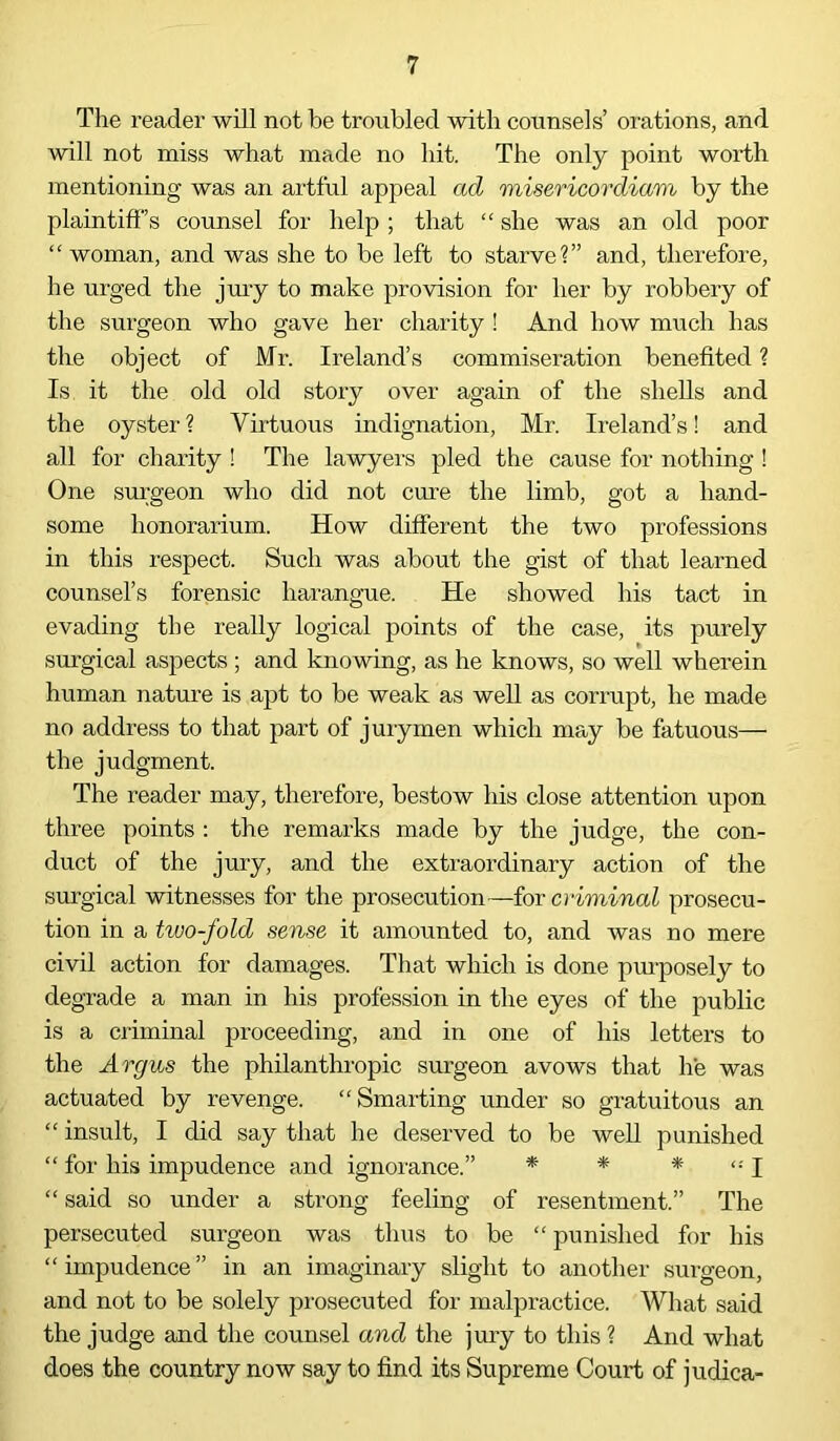 The reader will not be troubled with counsels’ orations, and will not miss what made no hit. The only point worth mentioning was an artful appeal ad misericordiam by the plaintiff’s counsel for help ; that “ she was an old poor “ woman, and was she to be left to starve?” and, therefore, he urged the jury to make provision for her by robbery of the surgeon who gave her charity ! And how much has the object of Mr. Ireland’s commiseration benefited ? Is it the old old story over again of the shells and the oyster ? Virtuous indignation, Mr. Ireland’s! and all for charity ! The lawyers pled the cause for nothing ! One surgeon who did not cure the limb, got a hand- some honorarium. How different the two professions in this respect. Such was about the gist of that learned counsel’s forensic harangue. He showed his tact in evading the really logical points of the case, its purely surgical aspects ; and knowing, as he knows, so well wherein human nature is apt to be weak as well as corrupt, he made no address to that part of jurymen which may be fatuous— the judgment. The reader may, therefore, bestow his close attention upon three points : the remarks made by the judge, the con- duct of the jury, and the extraordinary action of the surgical witnesses for the prosecution—for criminal prosecu- tion in a two-fold sense it amounted to, and was no mere civil action for damages. That which is done purposely to degrade a man in his profession in the eyes of the public is a criminal proceeding, and in one of his letters to the Argus the philanthropic surgeon avows that he was actuated by revenge. “Smarting under so gratuitous an “ insult, I did say that he deserved to be well punished “ for his impudence and ignorance.” * * * I “ said so under a strong feeling of resentment.” The persecuted surgeon was thus to be “ punished for his “impudence” in an imaginary slight to another surgeon, and not to be solely prosecuted for malpractice. What said the judge and the counsel and the jury to this ? And what does the country now say to find its Supreme Court of judica-