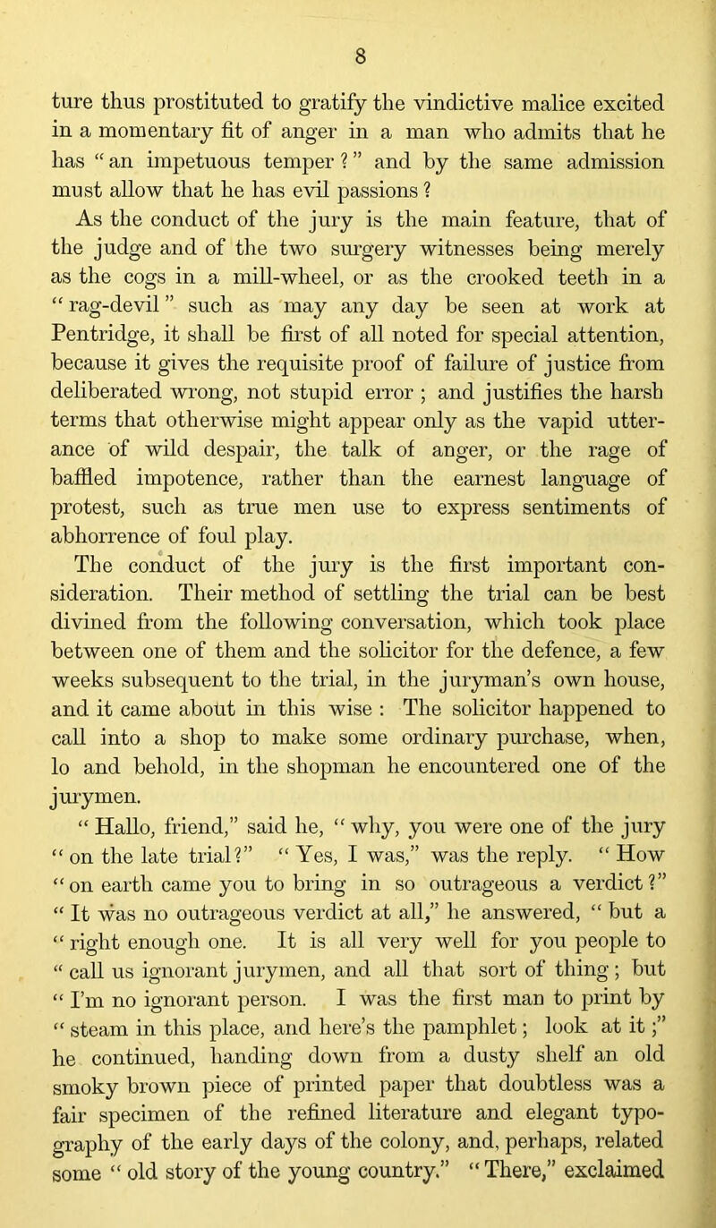 ture thus prostituted to gratify the vindictive malice excited in a momentary fit of anger in a man who admits that he has “ an impetuous temper ? ” and by the same admission must allow that he has evil passions ? As the conduct of the jury is the main feature, that of the judge and of the two surgery witnesses being merely as the cogs in a mill-wheel, or as the crooked teeth in a “ rag-devil ” such as may any day be seen at work at Pentridge, it shall be first of all noted for special attention, because it gives the requisite proof of failure of justice from deliberated wrong, not stupid error ; and justifies the harsh terms that otherwise might appear only as the vapid utter- ance of wild despair, the talk of anger, or the rage of baffled impotence, rather than the earnest language of protest, such as true men use to express sentiments of abhorrence of foul play. The conduct of the jury is the first important con- sideration. Their method of settling the trial can be best divined from the following conversation, which took place between one of them and the solicitor for the defence, a few weeks subsequent to the trial, in the juryman’s own house, and it came about in this wise : The solicitor happened to call into a shop to make some ordinary purchase, when, lo and behold, in the shopman he encountered one of the jurymen. “ Hallo, friend,” said he, “ why, you were one of the jury “ on the late trial?” “Yes, I was,” was the reply. “ How “on earth came you to bring in so outrageous a verdict?” “ It was no outrageous verdict at all,” he answered, “ but a “ right enough one. It is all very well for you people to “ call us ignorant j my men, and all that sort of thing ; but “ I’m no ignorant person. I was the first man to print by “ steam in this place, and here’s the pamphlet; look at it he continued, handing down from a dusty shelf an old smoky brown piece of printed paper that doubtless was a fair specimen of the refined literature and elegant typo- graphy of the early days of the colony, and, perhaps, related some “ old story of the young country.” “ There,” exclaimed