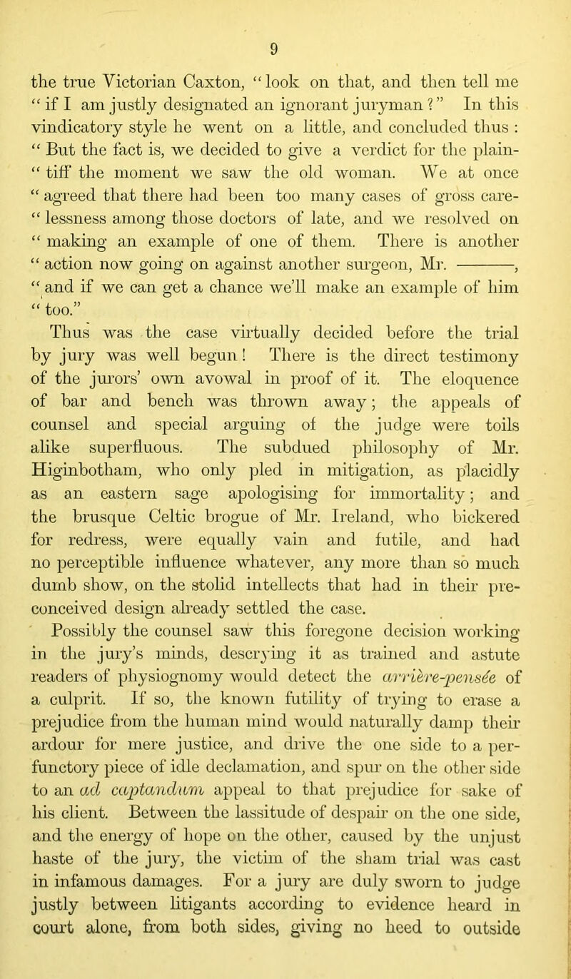 the true Victorian Caxton, “ look on that, and then tell me “ if I am justly designated an ignorant juryman ? ” In this vindicatory style he went on a little, and concluded thus : “ But the fact is, we decided to give a verdict for the plain- “ tiff the moment we saw the old woman. We at once “ agreed that there had been too many cases of gross care- “ lessness among those doctors of late, and we resolved on “ making an example of one of them. There is another “ action now going on against another surgeon, Mr. , “ and if we can get a chance we’ll make an example of him “'too.” Thus was the case virtually decided before the trial by jury was well begun! There is the direct testimony of the jurors’ own avowal hi proof of it. The eloquence of bar and bench was thrown away; the appeals of counsel and special arguing of the judge were toils alike superfluous. The subdued philosophy of Mr. Higinbotham, who only pled in mitigation, as placidly as an eastern sage apologising for immortality; and the brusque Celtic brogue of Mr. Ireland, who bickered for redress, were equally vain and futile, and had no perceptible influence whatever, any more than so much dumb show, on the stolid intellects that had in their pre- conceived design already settled the case. Possibly the counsel saw this foregone decision working in the jury’s minds, descrying it as trained and astute readers of physiognomy would detect the arriere-pensee of a culprit. If so, the known futility of trying to erase a prejudice from the human mind would naturally damp then ardour for mere justice, and drive the one side to a per- functory piece of idle declamation, and spin on the other side to an ad captandum appeal to that prejudice for sake of his client. Between the lassitude of despair on the one side, and the energy of hope on the other, caused by the unjust haste of the jury, the victim of the sham trial was cast in infamous damages. For a jury are duly sworn to judge justly between litigants according to evidence heard in court alone, from both sides, giving no heed to outside