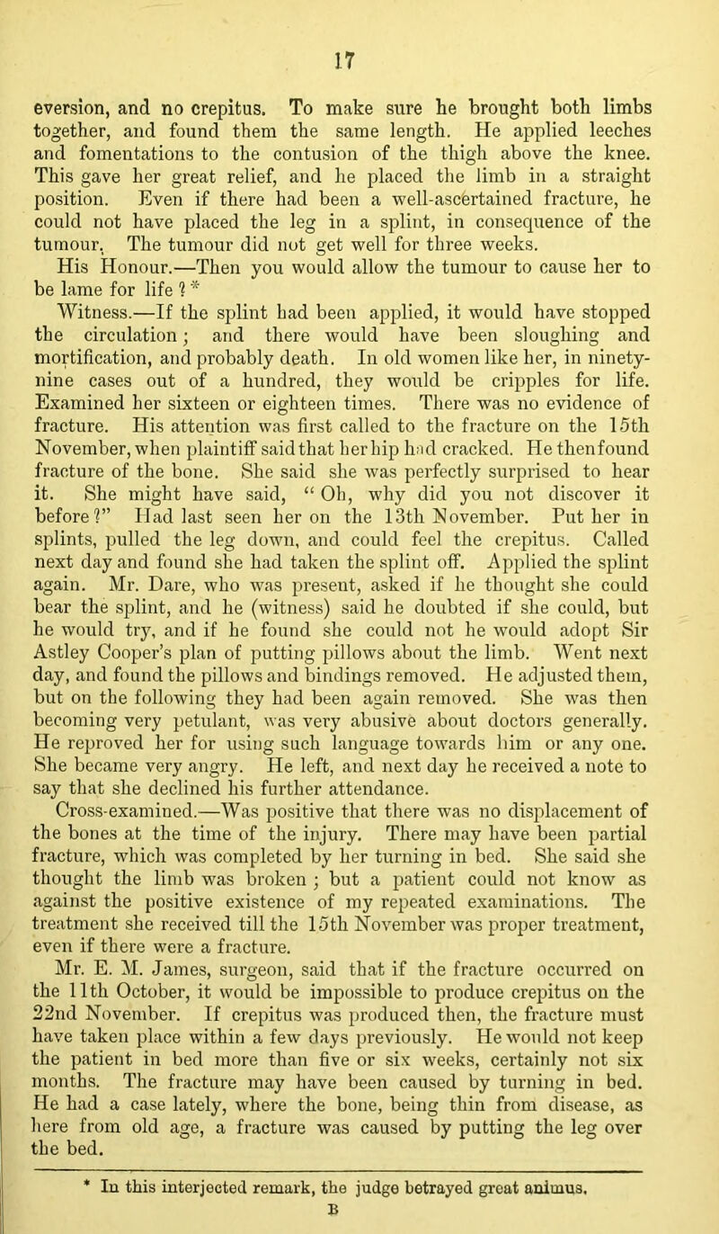 eversion, and no crepitus. To make sure he brought both limbs together, and found them the same length. He applied leeches and fomentations to the contusion of the thigh above the knee. This gave her great relief, and he placed the limb in a straight position. Even if there had been a well-ascertained fracture, he could not have placed the leg in a splint, in consequence of the tumour, The tumour did not get well for three weeks. His Honour.—Then you would allow the tumour to cause her to be lame for life ? * Witness.—If the splint had been applied, it would have stopped the circulation; and there would have been sloughing and mortification, and probably death. In old women like her, in ninety- nine cases out of a hundred, they would be cripples for life. Examined her sixteen or eighteen times. There was no evidence of fracture. His attention was first called to the fracture on the 15th November, when plaintiff said that her hip had cracked. He thenfound fracture of the bone. She said she was perfectly surprised to hear it. She might have said, “ Oh, why did you not discover it before1?” Had last seen heron the 13th November. Put her in splints, pulled the leg down, and could feel the crepitus. Called next day and found she had taken the splint off. Applied the splint again. Mr. Dare, who was present, asked if he thought she could bear the splint, and he (witness) said he doubted if she could, but he would trj\ and if he found she could not he would adopt Sir Astley Cooper’s plan of putting pillows about the limb. Went next day, and found the pillows and bindings removed. He adjusted them, but on the following they had been again removed. She was then becoming very petulant, was very abusive about doctors generally. He reproved her for using such language towards him or any one. She became very angry. He left, and next day he received a note to say that she declined his further attendance. Cross-examined.—Was positive that there was no displacement of the bones at the time of the injury. There may have been partial fracture, which was completed by her turning in bed. She said she thought the limb was broken ; but a patient could not know as against the positive existence of my repeated examinations. The treatment she received till the 15th November was pi’oper treatment, even if there were a fracture. Mr. E. M. James, surgeon, said that if the fracture occurred on the 11 th October, it would be impossible to produce crepitus on the 22nd November. If crepitus was produced then, the fracture must have taken place within a few days previously. He would not keep the patient in bed more than five or six weeks, certainly not six months. The fractui’e may have been caused by turning in bed. He had a case lately, where the bone, being thin from disease, as here from old age, a fracture was caused by putting the leg over the bed. * In this interjected remark, the judge betrayed great animus. B
