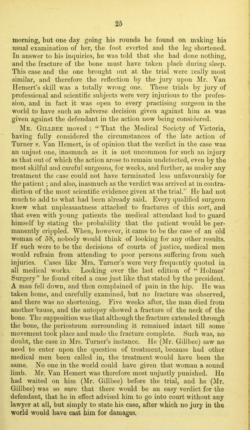 morning, but one day going his rounds he found on making his usual examination of her, the foot everted and the leg shortened. In answer to his inquiries, he was told that she had done nothing, and the fracture of the bone must have taken place during sleep. This case and the one brought out at the trial were really most similar, and therefore the reflection by the jury upon Mr. Van Hemert’s skill was a totally wrong one. These trials by jury of professional and scientific subjects were very injurious to the profes- sion, and in fact it was open to every practising surgeon in the world to have such an adverse decision given against him as was given against the defendant in the action now being considered. Mr. Gillbee moved : “ That the Medical Society of Victoria, having fully considered the circumstances of the late action of Turner v. Van Hemert, is of opinion that the verdict in the case was an unjust one, inasmuch as it is not uncommon for such an injury as that out of which the action arose to remain undetected, even by the most skilful and careful surgeons, for weeks, and further, as under any treatment the case could not have terminated less unfavourably for the patient; and also, inasmuch as the verdict was arrived at in contra- diction of the most scientific evidence given at the trial.’' He had not much to add to what had been already said. Every qualified surgeon knew what unpleasantness attached to fractures of this sort, and that even with young patients the medical attendant had to guard himself by stating the probability that the patient would be per- manently crippled. When, however, it came to be the case of an old woman of 58, nobody would think of looking for any other results. If such were to be the decisions of courts of justice, medical men would refrain from attending to poor persons suffering from such injuries. Cases like Mrs. Turner’s were very frequently quoted in all medical works. Looking over the last edition of “ Holmes’ Surgery” he found cited a case just like that stated by the president. A man fell down, and then complained of pain in the hip. He was taken home, and carefully examined, but no fracture was observed, and there was no shortening. Five weeks after, the man died from another 'cause, and the autopsy showed a fracture of the neck of the bone. The supposition was that although the fracture extended through the bone, the periosteum surrounding it remained intact till some movement took place and made the fracture complete. Such was, no doubt, the case in Mrs. Turner’s instance. He (Mr. Gillbee) saw no need to enter upon the question of treatment, because had other medical men been called in, the treatment would have been the same. No one in the world could have given that woman a sound limb. Mr. Van Hemert was therefore most unjustly punished. He had waited on him (Mr. Gillbee) before the trial, and he (Mr. Gillbee) was so sure that there would be an easy verdict for the defendant, that he in effect advised him to go into court without any lawyer at all, but simply to state his case, after which no jury in the world would have cast him for damages.