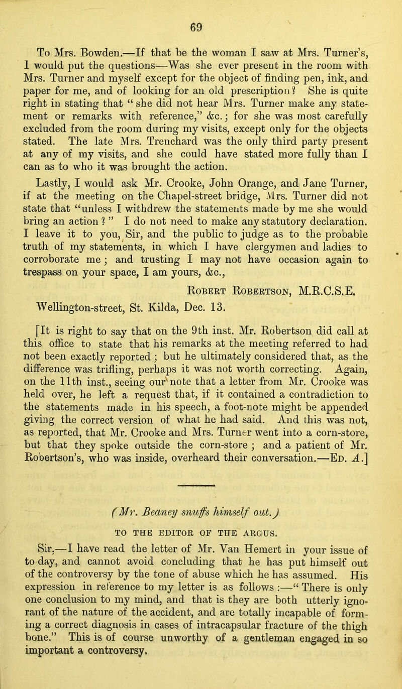 To Mrs. Bowden.—If that be the woman I saw at Mrs. Turner’s, 1 would put the questions—Was she ever present in the room with Mrs. Turner and myself except for the object of finding pen, ink, and paper for me, and of looking for an old prescription? She is quite right in stating that “ she did not hear Mrs. Turner make any state- ment or remarks with reference,” &c.; for she was most carefully excluded from the room during my visits, except only for the objects stated. The late Mrs. Trenchard was the only third party present at any of my visits, and she could have stated more fully than I can as to who it was brought the action. Lastly, I would ask Mr. Crooke, John Orange, and Jane Turner, if at the meeting on the Chapel-street bridge, Mrs. Turner did not state that “unless I withdrew the statements made by me she would bring an action 1 ” I do not need to make any statutory declaration. I leave it to you, Sir, and the public to judge as to the probable truth of my statements, in which I have clergymen and ladies to corroborate me; and trusting I may not have occasion again to trespass on your space, I am yours, &c., Robert Robertson, M.R.C.S.E. Wellington-street, St. Kilda, Dec. 13. [It is right to say that on the 9th inst. Mr. Robertson did call at this office to state that his remarks at the meeting referred to had not been exactly reported ; but he ultimately considered that, as the difference was trifling, perhaps it was not worth correcting. Again, on the 11th inst., seeing our'note that a letter from Mr. Crooke was held over, he left a request that, if it contained a contradiction to the statements made in his speech, a foot-note might be appended giving the correct version of what he had said. And this was not, as reported, that Mr. Crooke and Mrs. Turner went into a corn-store, but that they spoke outside the corn-store ; and a patient of Mr. Robertson’s, who was inside, overheard their conversation.—Ed. A.] (Mr. Beaney snuffs himself out.) TO THE EDITOR OP THE ARGUS. Sir.—I have read the letter of Mr. Van Hemert in your issue of to day, and cannot avoid concluding that he has put himself out of the controversy by the tone of abuse which he has assumed. His expression in reference to my letter is as follows :—“ There is only one conclusion to my mind, and that is they are both utterly igno- rant of the nature of the accident, and are totally incapable of form- ing a correct diagnosis in cases of intracapsular fracture of the thigh bone.” This is of course unworthy of a gentleman engaged in so important a controversy.