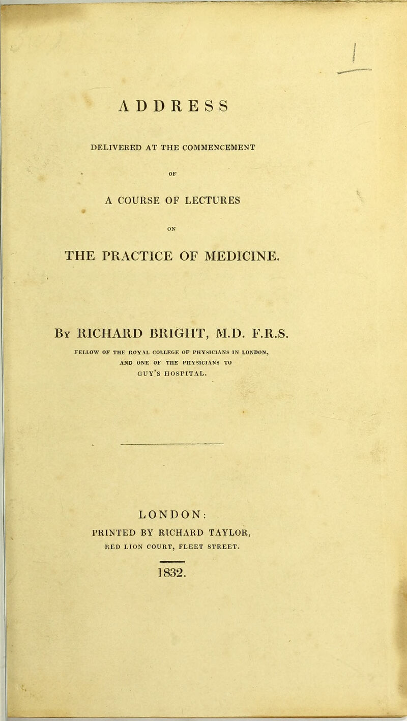 DELIVERED AT THE COMMENCEMENT A COURSE OF LECTURES ON THE PRACTICE OF MEDICINE. By RICHARD BRIGHT, M.D. F.R.S. FELLOW OF THE ROYAL COLLEGE OF PHYSICIANS IN LONDON, AND ONE OF THE PHYSICIANS TO guy’s hospital. LONDON: PRINTED BY RICHARD TAYLOR, RED LION COURT, FLEET STREET. 1832.