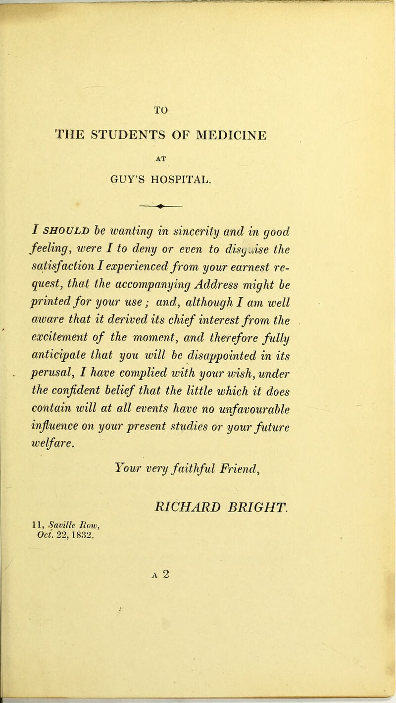 TO THE STUDENTS OF MEDICINE AT GUY’S HOSPITAL. I should be wanting in sincerity and in good feeling, were I to deny or even to disyAse the satisf action I experienced from your earnest re- quest, that the accompanying Address might be printed for your use; and, although I am well aware that it derived its chief interest from the excitement of the moment, and therefore fully anticipate that you will be disappointed in its perusal, I have complied with your wish, under the confident belief that the little which it does contain will at all events have no unfavourable influence on your present studies or your future welfare. Your very faithful Friend, RICHARD BRIGHT. 11, Saville How, Oct. 22, 1832. A 2