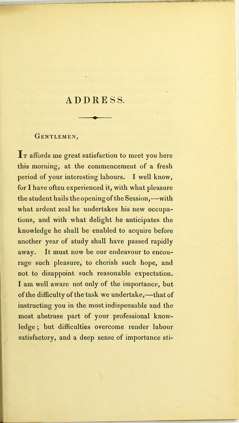 Gentlemen, It affords me great satisfaction to meet you here this morning, at the commencement of a fresh period of your interesting labours. I well know, for I have often experienced it, with what pleasure the student hails theopeningof the Session,—with what ardent zeal he undertakes his new occupa- tions, and with what delight he anticipates the knowledge he shall be enabled to acquire before another year of study shall have passed rapidly away. It must now be our endeavour to encou- rage such pleasure, to cherish such hope, and not to disappoint such reasonable expectation. I am well aware not only of the importance, but of the difficulty of the task we undertake,—that of instructing you in the most indispensable and the most abstruse part of your professional know- ledge ; but difficulties overcome render labour satisfactory, and a deep sense of importance sti-