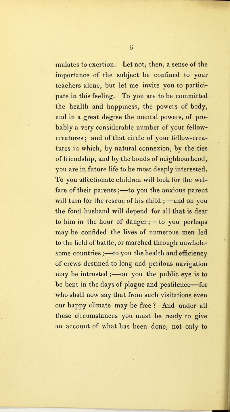 mulates to exertion. Let not, then, a sense of the importance of the subject be confined to your teachers alone, but let me invite you to partici- pate in this feeling. To you are to be committed the health and happiness, the powers of body, and in a great degree the mental powers, of pro- bably a very considerable number of your fellow- creatures ; and of that circle of your fellow-crea- tures in which, by natural connexion, by the ties of friendship, and by the bonds of neighbourhood, you are in future life to be most deeply interested. To you affectionate children will look for the wel- fare of their parents ;—to you the anxious parent will turn for the rescue of his child ;—and on you the fond husband will depend for all that is dear to him in the hour of danger;—to you perhaps may be confided the lives of numerous men led to the field of battle, or marched through unwhole- some countries;—to you the health and efficiency of crews destined to long and perilous navigation may be intrusted ;—on you the public eye is to be bent in the days of plague and pestilence—for who shall now say that from such visitations even our happy climate may be free ? And under all these circumstances you must be ready to give an account of what has been done, not only to