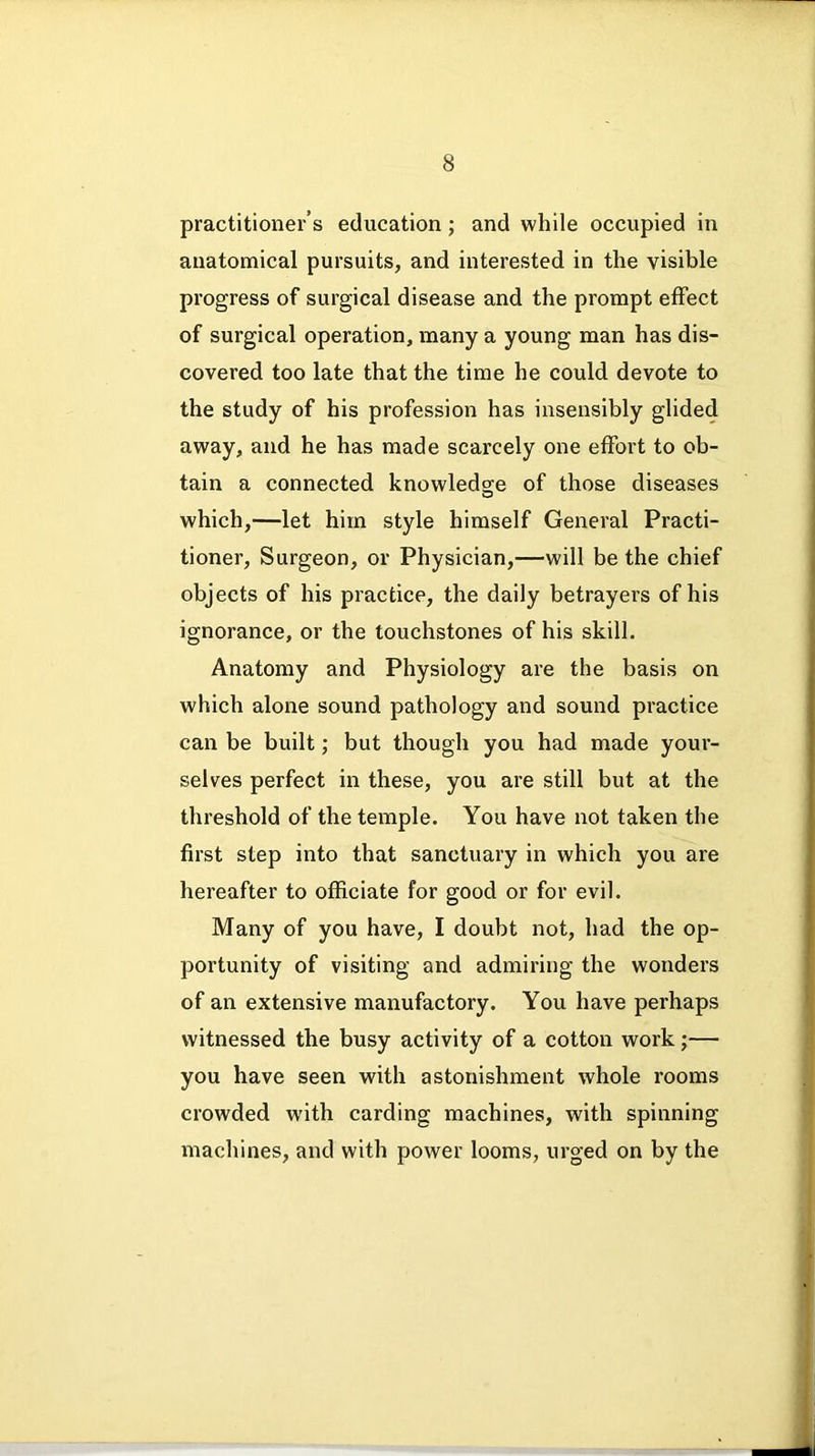 practitioner’s education ; and while occupied in anatomical pursuits, and interested in the visible progress of surgical disease and the prompt effect of surgical operation, many a young man has dis- covered too late that the time he could devote to the study of his profession has insensibly glided away, and he has made scarcely one effort to ob- tain a connected knowledge of those diseases which,—let him style himself General Practi- tioner, Surgeon, or Physician,—will be the chief objects of his practice, the daily betrayers of his ignorance, or the touchstones of his skill. Anatomy and Physiology are the basis on which alone sound pathology and sound practice can be built; but though you had made your- selves perfect in these, you are still but at the threshold of the temple. You have not taken the first step into that sanctuary in which you are hereafter to officiate for good or for evil. Many of you have, I doubt not, had the op- portunity of visiting and admiring the wonders of an extensive manufactory. You have perhaps witnessed the busy activity of a cotton work;— you have seen with astonishment whole rooms crowded with carding machines, with spinning machines, and with power looms, urged on by the