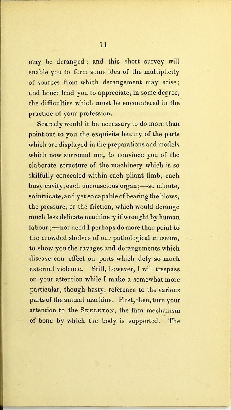 may be deranged ; and this short survey will enable you to form some idea of the multiplicity of sources from which derangement may arise; and hence lead you to appreciate, in some degree, the difficulties which must be encountered in the practice of your profession. Scarcely would it be necessary to do more than point out to you the exquisite beauty of the parts which are displayed in the preparations and models which now surround me, to convince you of the elaborate structure of the machinery which is so skilfully concealed within each pliant limb, each busy cavity, each unconscious organ;—so minute, so intricate, and yet so capable of bearing the blows, the pressure, or the friction, which would derange much less delicate machinery if wrought by human labour;—nor need I perhaps do more than point to the crowded shelves of our pathological museum, to show you the ravages and derangements which disease can effect on parts which defy so much external violence. Still, however, I will trespass on your attention while I make a somewhat more particular, though hasty, reference to the various parts of the animal machine. First, then, turn your attention to the Skeleton, the firm mechanism of bone by which the body is supported. The