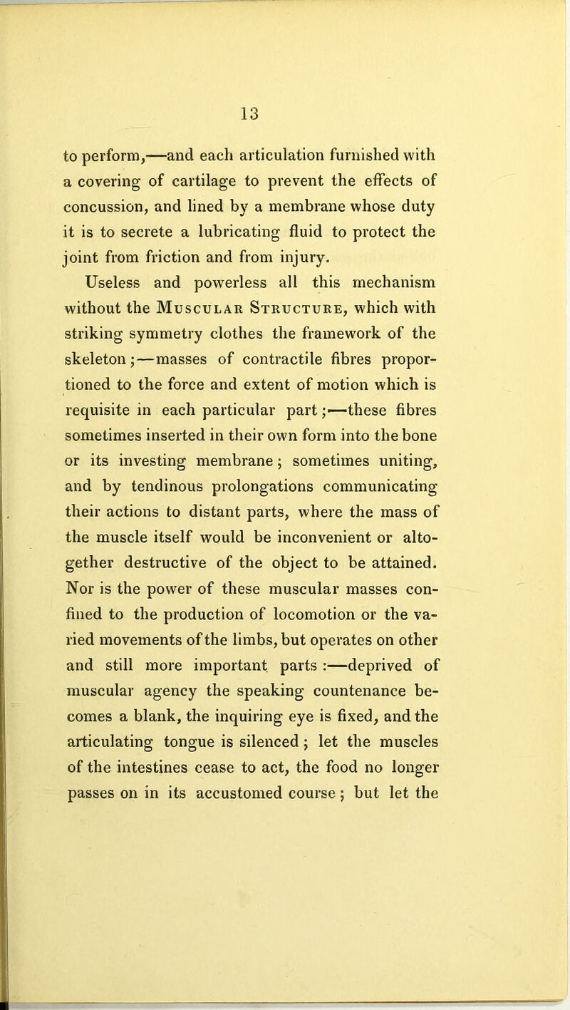 to perform,—and each articulation furnished with a covering of cartilage to prevent the effects of concussion, and lined by a membrane whose duty it is to secrete a lubricating fluid to protect the joint from friction and from injury. Useless and powerless all this mechanism without the Muscular Structure, which with striking symmetry clothes the framework of the skeleton;—masses of contractile fibres propor- tioned to the force and extent of motion which is requisite in each particular part ;•—these fibres sometimes inserted in their own form into the bone or its investing membrane ; sometimes uniting, and by tendinous prolongations communicating their actions to distant parts, where the mass of the muscle itself would be inconvenient or alto- gether destructive of the object to be attained. Nor is the power of these muscular masses con- fined to the production of locomotion or the va- ried movements of the limbs, but operates on other and still more important parts :—deprived of muscular agency the speaking countenance be- comes a blank, the inquiring eye is fixed, and the articulating tongue is silenced; let the muscles of the intestines cease to act, the food no longer passes on in its accustomed course ; but let the