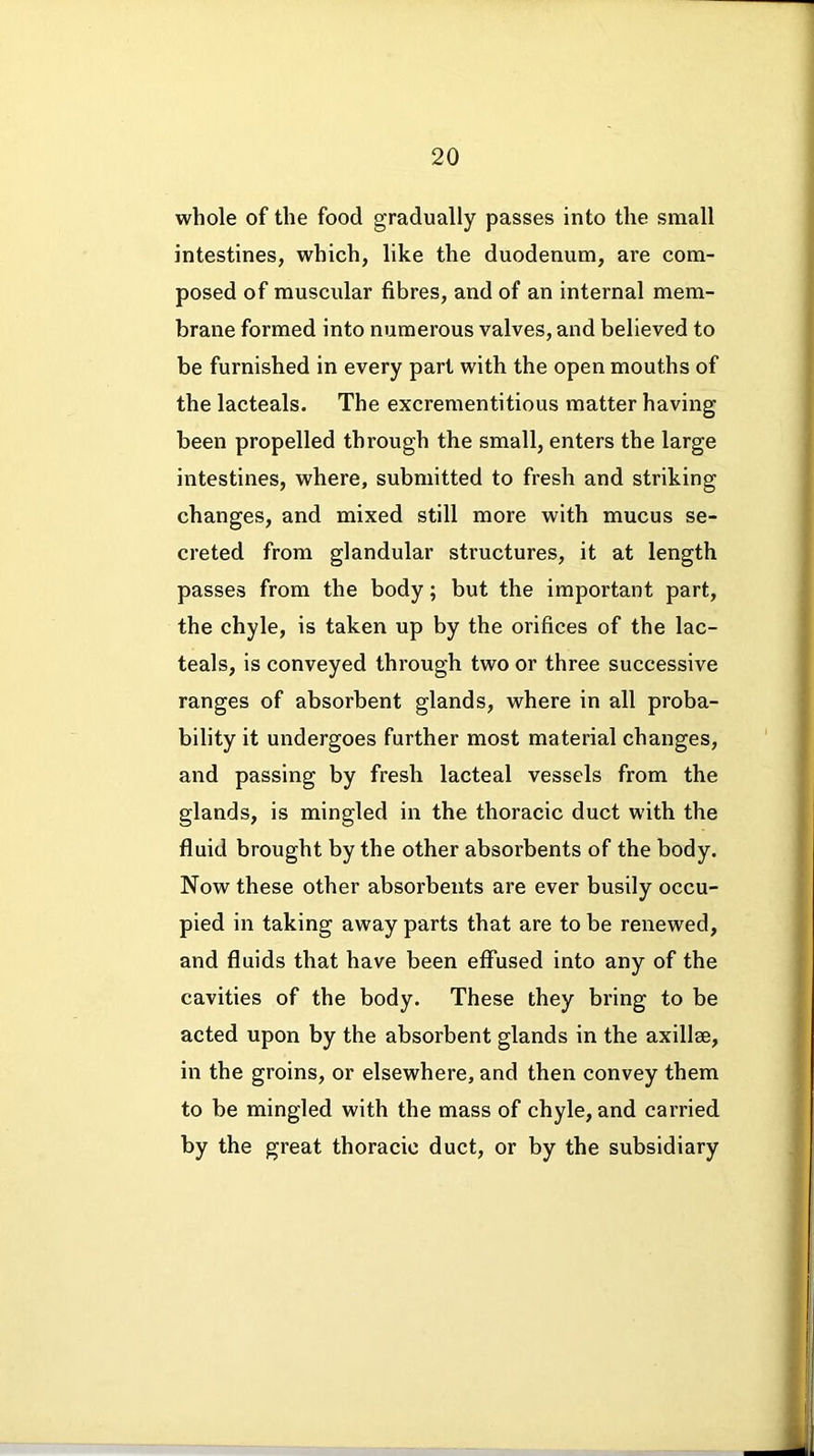 whole of the food gradually passes into the small intestines, which, like the duodenum, are com- posed of muscular fibres, and of an internal mem- brane formed into numerous valves, and believed to be furnished in every part with the open mouths of the lacteals. The excrementitious matter having been propelled through the small, enters the large intestines, where, submitted to fresh and striking changes, and mixed still more with mucus se- creted from glandular structures, it at length passes from the body; but the important part, the chyle, is taken up by the orifices of the lac- teals, is conveyed through two or three successive ranges of absorbent glands, where in all proba- bility it undergoes further most material changes, and passing by fresh lacteal vessels from the glands, is mingled in the thoracic duct with the fluid brought by the other absorbents of the body. Now these other absorbents are ever busily occu- pied in taking away parts that are to be renewed, and fluids that have been effused into any of the cavities of the body. These they bring to be acted upon by the absorbent glands in the axillae, in the groins, or elsewhere, and then convey them to be mingled with the mass of chyle, and carried by the great thoracic duct, or by the subsidiary