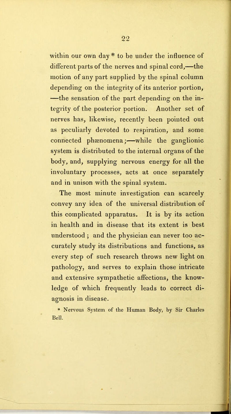 within our own day * to be under the influence of different parts of the nerves and spinal cord,—the motion of any part supplied by the spinal column depending on the integrity of its anterior portion, —the sensation of the part depending on the in- tegrity of the posterior portion. Another set of nerves has, likewise, recently been pointed out as peculiarly devoted to respiration, and some connected phsenomena;—while the ganglionic system is distributed to the internal organs of the body, and, supplying nervous energy for all the involuntary processes, acts at once separately and in unison with the spinal system. The most minute investigation can scarcely convey any idea of the universal distribution of this complicated apparatus. It is by its action in health and in disease that its extent is best understood ; and the physician can never too ac- curately study its distributions and functions, as every step of such research throws new light on pathology, and serves to explain those intricate and extensive sympathetic affections, the know- ledge of which frequently leads to correct di- agnosis in disease. * Nervous System of the Human Body, by Sir Charles Bell.