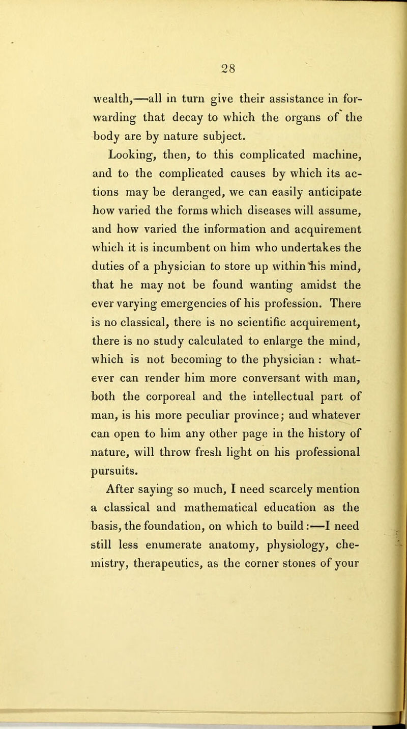wealth,—all in turn give their assistance in for- warding that decay to which the organs of the body are by nature subject. Looking, then, to this complicated machine, and to the complicated causes by which its ac- tions may be deranged, we can easily anticipate how varied the forms which diseases will assume, and how varied the information and acquirement which it is incumbent on him who undertakes the duties of a physician to store up withinliis mind, that he may not be found wanting amidst the ever varying emergencies of his profession. There is no classical, there is no scientific acquirement, there is no study calculated to enlarge the mind, which is not becoming to the physician : what- ever can render him more conversant with man, both the corporeal and the intellectual part of man, is his more peculiar province; and whatever can open to him any other page in the history of nature, will throw fresh light on his professional pursuits. After saying so much, I need scarcely mention a classical and mathematical education as the basis, the foundation, on which to build:—I need still less enumerate anatomy, physiology, che- mistry, therapeutics, as the corner stones of your