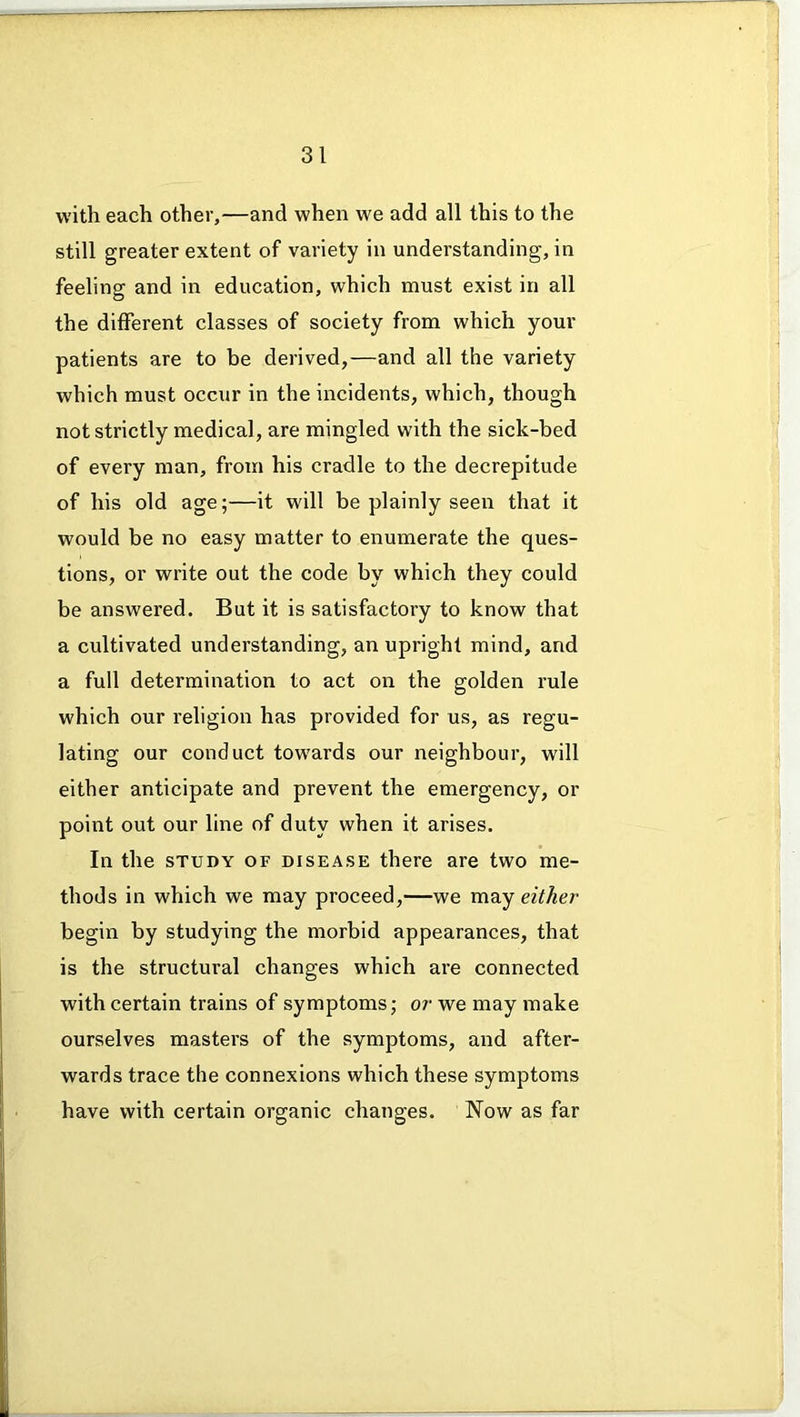 with each other,—and when we add all this to the still greater extent of variety in understanding, in feeling and in education, which must exist in all the different classes of society from which your patients are to be derived,—and all the variety which must occur in the incidents, which, though not strictly medical, are mingled with the sick-bed of every man, from his cradle to the decrepitude of his old age;—it will be plainly seen that it would be no easy matter to enumerate the ques- tions, or write out the code by which they could be answered. But it is satisfactory to know that a cultivated understanding, an upright mind, and a full determination to act on the golden rule which our religion has provided for us, as regu- lating our conduct towards our neighbour, will either anticipate and prevent the emergency, or point out our line of duty when it arises. In the study of disease there are two me- thods in which we may proceed,—we may either begin by studying the morbid appearances, that is the structural changes which are connected with certain trains of symptoms; or we may make ourselves masters of the symptoms, and after- wards trace the connexions which these symptoms have with certain organic changes. Now as far
