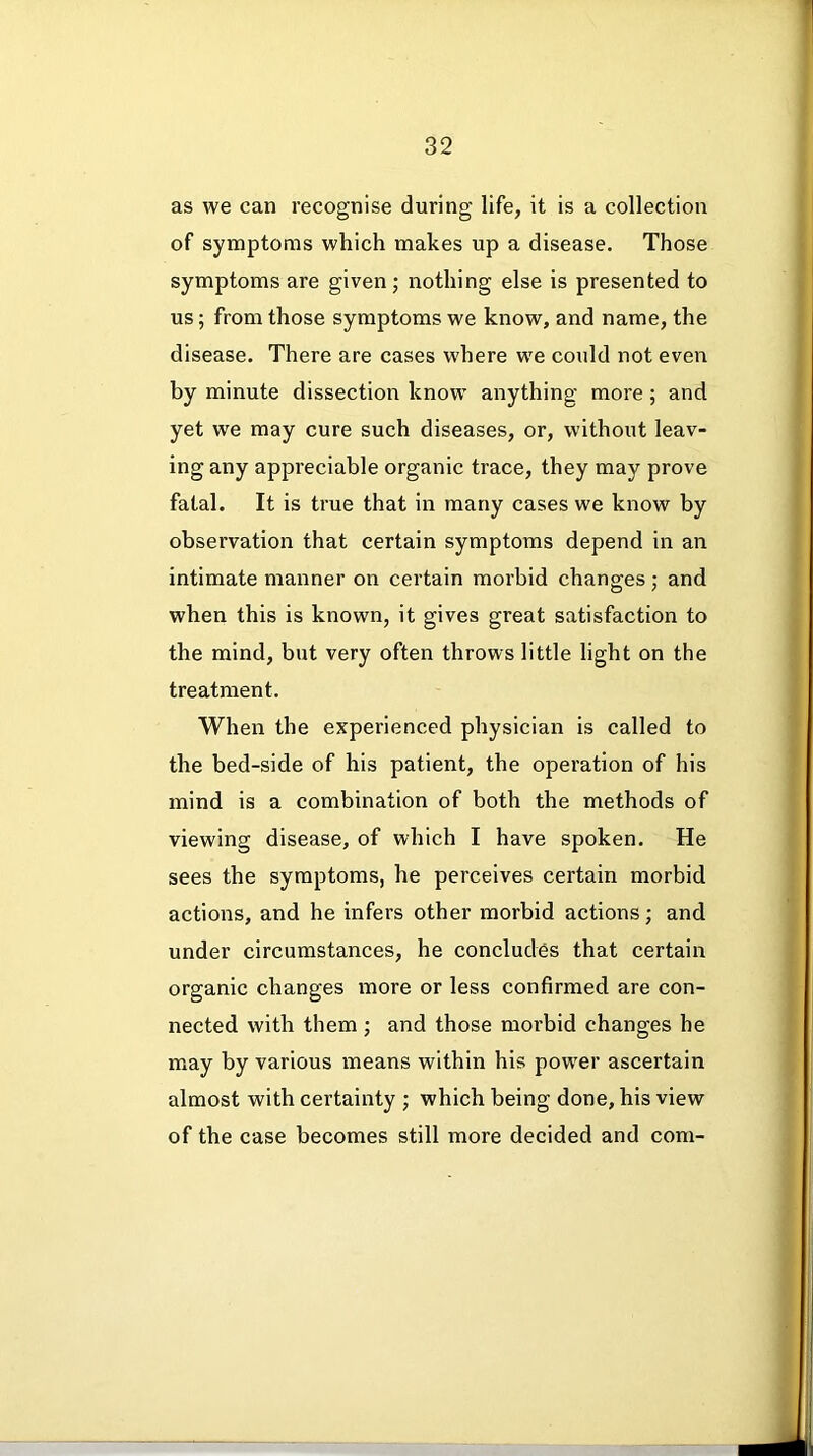 as we can recognise during life, it is a collection of symptoms which makes up a disease. Those symptoms are given; nothing else is presented to us; from those symptoms we know, and name, the disease. There are cases where we could not even by minute dissection know anything more; and yet we may cure such diseases, or, without leav- ing any appreciable organic trace, they may prove fatal. It is true that in many cases we know by observation that certain symptoms depend in an intimate manner on certain morbid changes; and when this is known, it gives great satisfaction to the mind, but very often throws little light on the treatment. When the experienced physician is called to the bed-side of his patient, the operation of his mind is a combination of both the methods of viewing disease, of which I have spoken. He sees the symptoms, he perceives certain morbid actions, and he infers other morbid actions; and under circumstances, he concludes that certain organic changes more or less confirmed are con- nected with them; and those moi’bid changes he may by various means within his power ascertain almost with certainty ; which being done, his view of the case becomes still more decided and com-