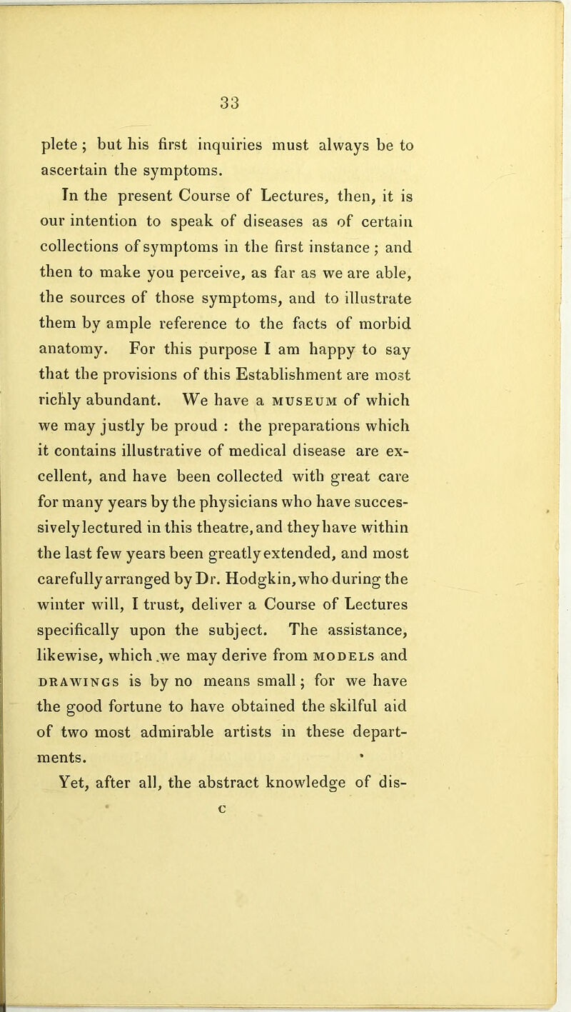 plete ; but his first inquiries must always be to ascertain the symptoms. In the present Course of Lectures, then, it is our intention to speak of diseases as of certain collections of symptoms in the first instance ; and then to make you perceive, as far as we are able, the sources of those symptoms, and to illustrate them by ample reference to the facts of morbid anatomy. For this purpose I am happy to say that the provisions of this Establishment are most richly abundant. We have a museum of which we may justly be proud : the preparations which it contains illustrative of medical disease are ex- cellent, and have been collected with great care for many years by the physicians who have succes- sively lectured in this theatre, and they have within the last few years been greatly extended, and most carefully arranged by Dr. Hodgkin, who during the winter will, I trust, deliver a Course of Lectures specifically upon the subject. The assistance, likewise, which .we may derive from models and drawings is by no means small; for we have the good fortune to have obtained the skilful aid of two most admirable artists in these depart- ments. Yet, after all, the abstract knowledge of dis- c