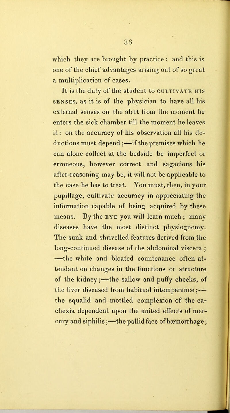 which they are brought by practice : and this is one of the chief advantages arising out of so great a multiplication of cases. It is the duty of the student to cultivate his senses, as it is of the physician to have all his external senses on the alert from the moment he enters the sick chamber till the moment he leaves it: on the accuracy of his observation all his de- ductions must depend ;—if the premises which he can alone collect at the bedside be imperfect or erroneous, however correct and sagacious his after-reasoning may be, it will not be applicable to the case he has to treat. You must, then, in your pupillage, cultivate accuracy in appreciating the information capable of being acquired by these means. By the eye you will learn much ; many diseases have the most distinct physiognomy. The sunk and shrivelled features derived from the long-continued disease of the abdominal viscera ; —the white and bloated countenance often at- tendant on changes in the functions or structure of the kidney;—the sallow and puffy cheeks, of the liver diseased from habitual intemperance;— the squalid and mottled complexion of the ca- chexia dependent upon the united effects of mer- cury and siphilis;—the pallid face of heemorrhage;