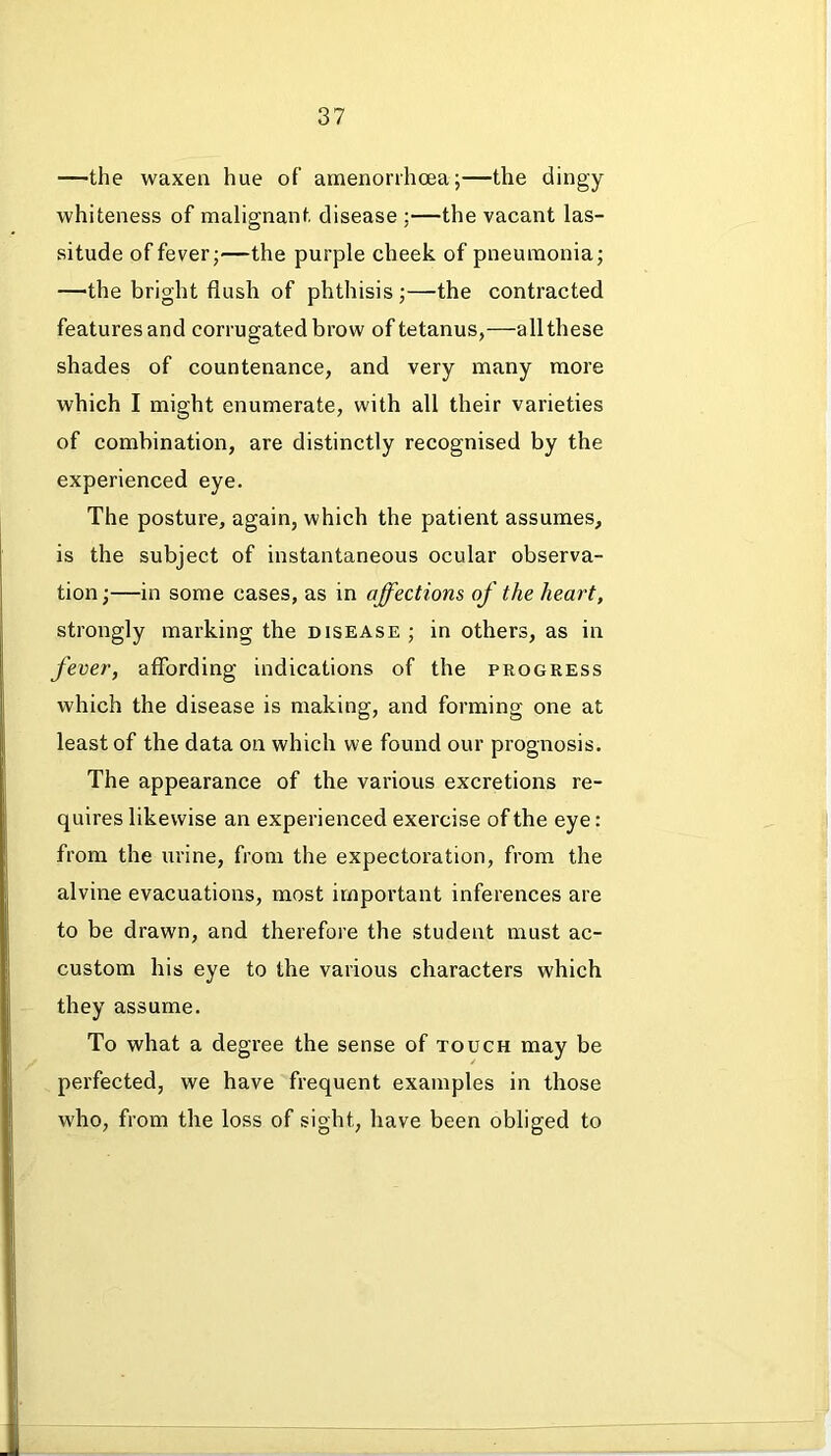 —the waxen hue of amenorrhoea;—the dingy whiteness of malignant disease;—the vacant las- situde of fever;—the purple cheek of pneumonia; —the bright flush of phthisis ;—the contracted features and corrugated brow of tetanus,—all these shades of countenance, and very many more which I might enumerate, with all their varieties of combination, are distinctly recognised by the experienced eye. The posture, again, which the patient assumes, is the subject of instantaneous ocular observa- tion ;—in some cases, as in affections of the heart, strongly marking the disease ; in others, as in fever, affording indications of the progress which the disease is making, and forming one at least of the data on which we found our prognosis. The appearance of the various excretions re- quires likewise an experienced exercise of the eye: from the urine, from the expectoration, from the alvine evacuations, most important inferences are to be drawn, and therefore the student must ac- custom his eye to the various characters which they assume. To what a degree the sense of touch may be perfected, we have frequent examples in those who, from the loss of sight, have been obliged to