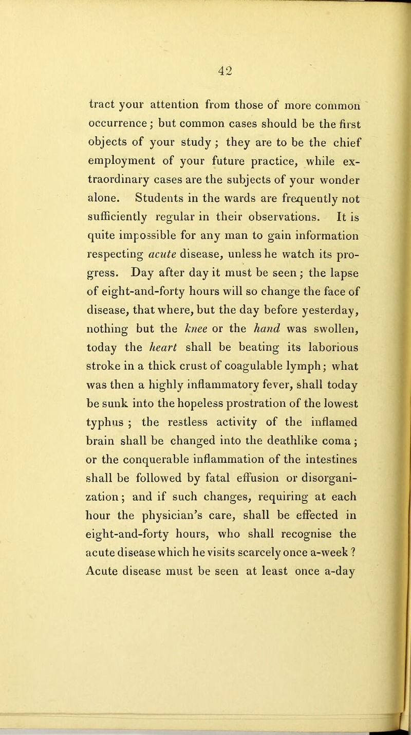 tract your attention from those of more common occurrence ; but common cases should be the first objects of your study ; they are to be the chief employment of your future practice, while ex- traordinary cases are the subjects of your wonder alone. Students in the wards are frequently not sufficiently regular in their observations. It is quite impossible for any man to gain information respecting acute disease, unless he watch its pro- gress. Day after day it must be seen; the lapse of eight-and-forty hours will so change the face of disease, that where, but the day before yesterday, nothing but the knee or the hand was swollen, today the heart shall be beating its laborious stroke in a thick crust of coagulable lymph; what was then a highly inflammatory fever, shall today be sunk into the hopeless prostration of the lowest typhus ; the restless activity of the inflamed brain shall be changed into the deathlike coma; or the conquerable inflammation of the intestines shall be followed by fatal effusion or disorgani- zation ; and if such changes, requiring at each hour the physician’s care, shall be effected in eight-and-forty hours, who shall recognise the acute disease which he visits scarcely once a-week ? Acute disease must be seen at least once a-day