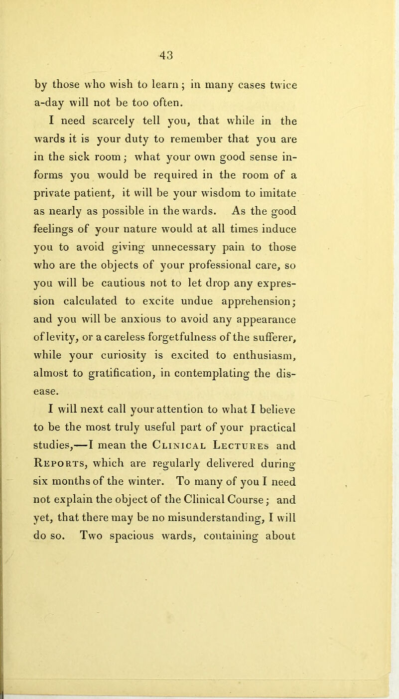 by those who wish to learn; in many cases tw ice a-day will not be too often. I need scarcely tell you, that while in the wards it is your duty to remember that you are in the sick room; what your own good sense in- forms you would be required in the room of a private patient, it will be your wisdom to imitate as nearly as possible in the wards. As the good feelings of your nature would at all times induce you to avoid giving- unnecessary pain to those who are the objects of your professional care, so you will be cautious not to let drop any expres- sion calculated to excite undue apprehension; and you will be anxious to avoid any appearance of levity, or a careless forgetfulness of the sufferer, while your curiosity is excited to enthusiasm, almost to gratification, in contemplating the dis- ease. I will next call your attention to what I believe to be the most truly useful part of your practical studies,—I mean the Clinical Lectures and Reports, which are regularly delivered during six months of the winter. To many of you I need not explain the object of the Clinical Course; and yet, that there may be no misunderstanding, I will do so. Two spacious wards, containing about