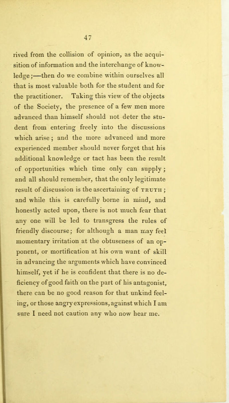 rived from the collision of opinion, as the acqui- sition of information and the interchange of know- ledge:—then do we combine within ourselves all that is most valuable both for the student and for the practitioner. Taking this view of the objects of the Society, the presence of a few men more advanced than himself should not deter the stu- dent from entering freely into the discussions which arise ; and the more advanced and more experienced member should never forget that his additional knowledge or tact has been the result of opportunities which time only can supply; and all should remember, that the only legitimate result of discussion is the ascertaining of truth ; and while this is carefully borne in mind, and honestly acted upon, there is not much fear that any one will be led to transgress the rules of friendly discourse; for although a man may feel momentary irritation at the obtuseness of an op- ponent, or mortification at his own want of skill in advancing the arguments which have convinced himself, yet if he is confident that there is no de- ficiency of good faith on the part of his antagonist, there can be no good reason for that unkind feel- ing, or those angry expressions, against which I am sure I need not caution any who now hear me.