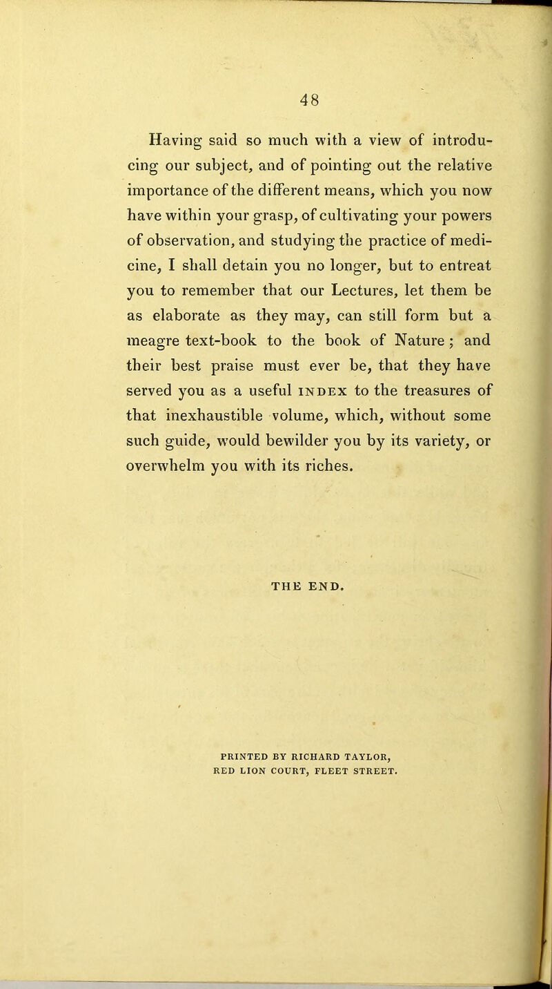 Having said so much with a view of introdu- cing our subject, and of pointing out the relative importance of the different means, which you now have within your grasp, of cultivating your powers of observation, and studying the practice of medi- cine, I shall detain you no longer, but to entreat you to remember that our Lectures, let them be as elaborate as they may, can still form but a meagre text-book to the book of Nature ; and their best praise must ever be, that they have served you as a useful index to the treasures of that inexhaustible volume, which, without some such guide, would bewilder you by its variety, or overwhelm you with its riches. THE END. PRINTED BY RICHARD TAYLOR, RED LION COURT, FLEET STREET.