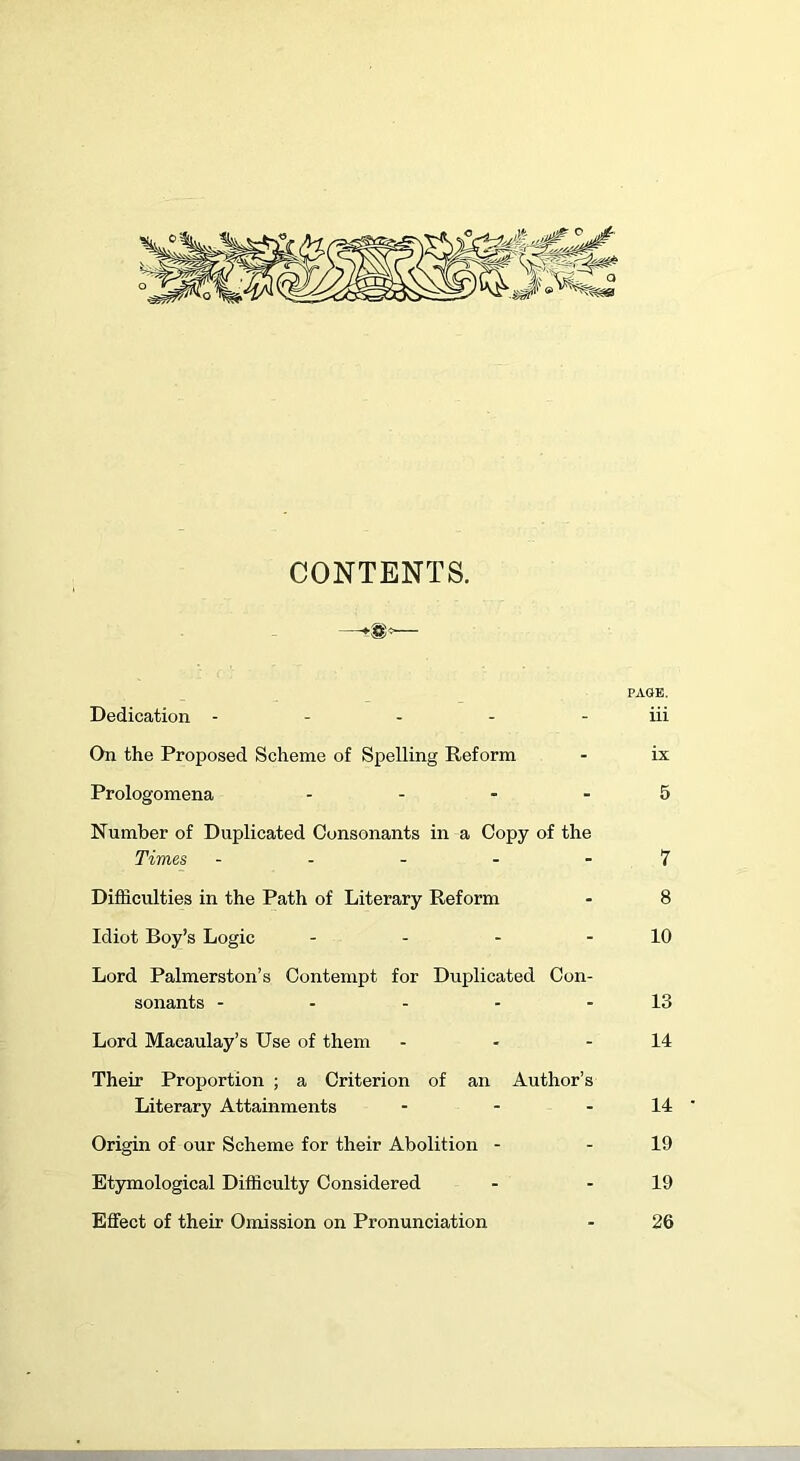 CONTENTS. —— PAGE. Dedication - - - - iii On the Proposed Scheme of Spelling Reform - ix Prologomena .... 5 Number of Duplicated Consonants in a Copy of the Times ----- 7 Difficulties in the Path of Literary Reform - 8 Idiot Boy’s Logic - - - - 10 Lord Palmerston’s Contempt for Duplicated Con- sonants - - - - - 13 Lord Macaulay’s Use of them - - - 14 Their Proportion ; a Criterion of an Author’s Literary Attainments - - - 14 Origin of our Scheme for their Abolition - - 19 Etymological Difficulty Considered - - 19 Effect of their Omission on Pronunciation - 26