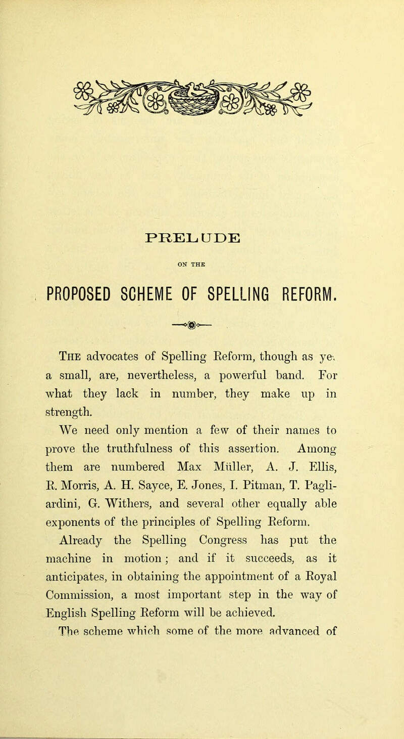 PRELUDE ON THE PROPOSED SCHEME OF SPELLING REFORM. — The advocates of Spelling Reform, though as ye-, a small, are, nevertheless, a powerful hand. For what they lack in number, they make up in strength. We need only mention a few of their names to prove the truthfulness of this assertion. Among them are numbered Max Muller, A. J. Ellis, R. Morris, A. H. Sayce, E. Jones, I. Pitman, T. Pagli- ardini, G. Withers, and several other equally able exponents of the principles of Spelling Reform. Already the Spelling Congress has put the machine in motion; and if it succeeds, as it anticipates, in obtaining the appointment of a Royal Commission, a most important step in the way of English Spelling Reform will be achieved. The scheme which some of the more advanced of