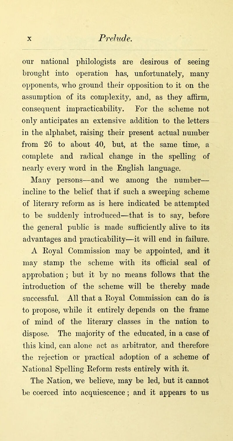 our national philologists are desirous of seeing brought into operation has, unfortunately, many opponents, who ground their opposition to it on the assumption of its complexity, and, as they affirm, consequent impracticability. For the scheme not only anticipates an extensive addition to the letters in the alphabet, raising their present actual number from 26 to about 40, but, at the same time, a complete and radical change in the spelling of nearly every word in the English language. Many persons—and we among the number— incline to the belief that if such a sweeping scheme of literary reform as is here indicated be attempted to be suddenly introduced—that is to say, before the general public is made sufficiently alive to its advantages and practicability—it will end in failure. A Eoyal Commission may be appointed, and it may stamp the scheme with its official seal of approbation ; but it by no means follows that the introduction of the scheme will be thereby made successful. All that a Eoyal Commission can do is to propose, while it entirely depends on the frame of mind of the literary classes in the nation to dispose. The majority of the educated, in a case of this kind, can alone act as arbitrator, and therefore the rejection or practical adoption of a scheme of National Spelling Eeform rests entirely with it. The Nation, we believe, may be led, but it cannot be coerced into acquiescence; and it appears to us
