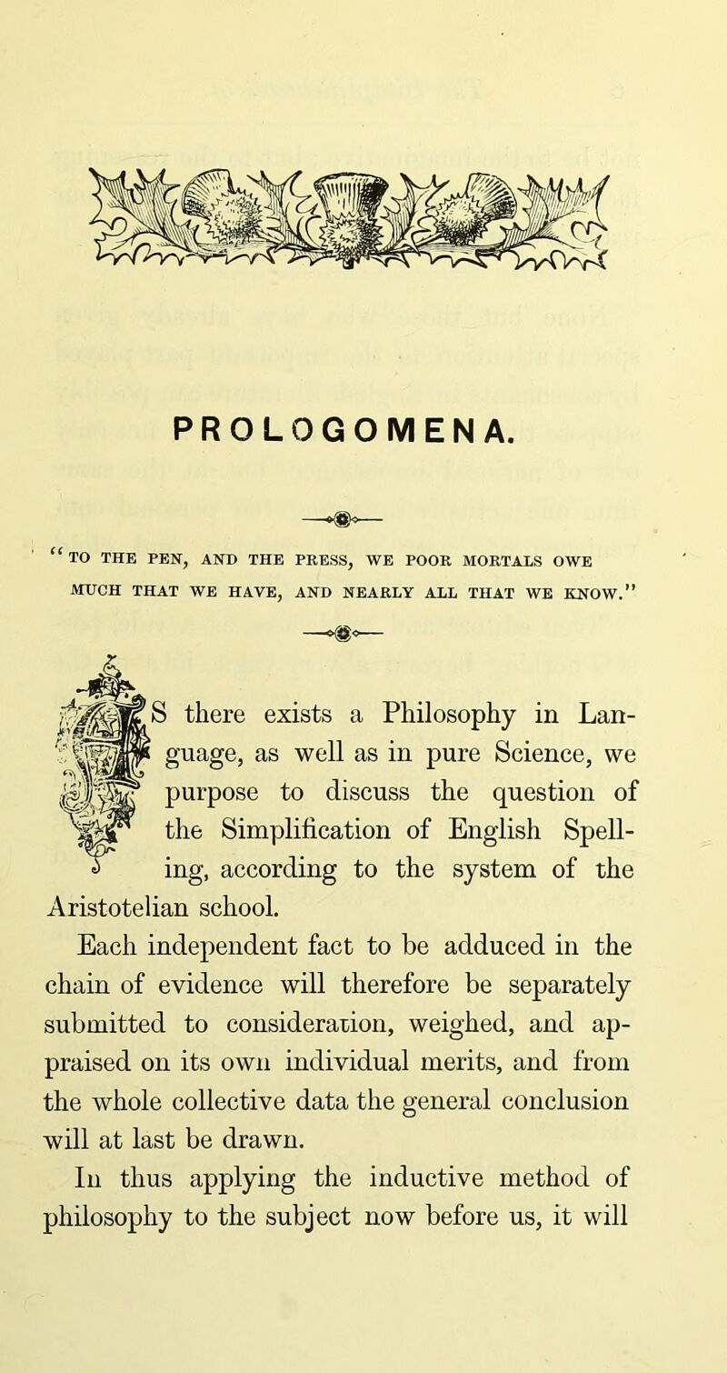 PROLOGOMENA. “ TO THE PEN, AND THE PRESS, WE POOR MORTALS OWE MUCH THAT WE HAVE, AND NEARLY ALL THAT WE KNOW.” —►®* S there guage, as well as in pure Science, we purpose to discuss the question of the Simplification of English Spell- ing, according to the system of the Aristotelian school. Each independent fact to be adduced in the chain of evidence will therefore be separately submitted to consideration, weighed, and ap- praised on its own individual merits, and from the whole collective data the general conclusion will at last be drawn. In thus applying the inductive method of philosophy to the subject now before us, it will exists a Philosophy in Lan-