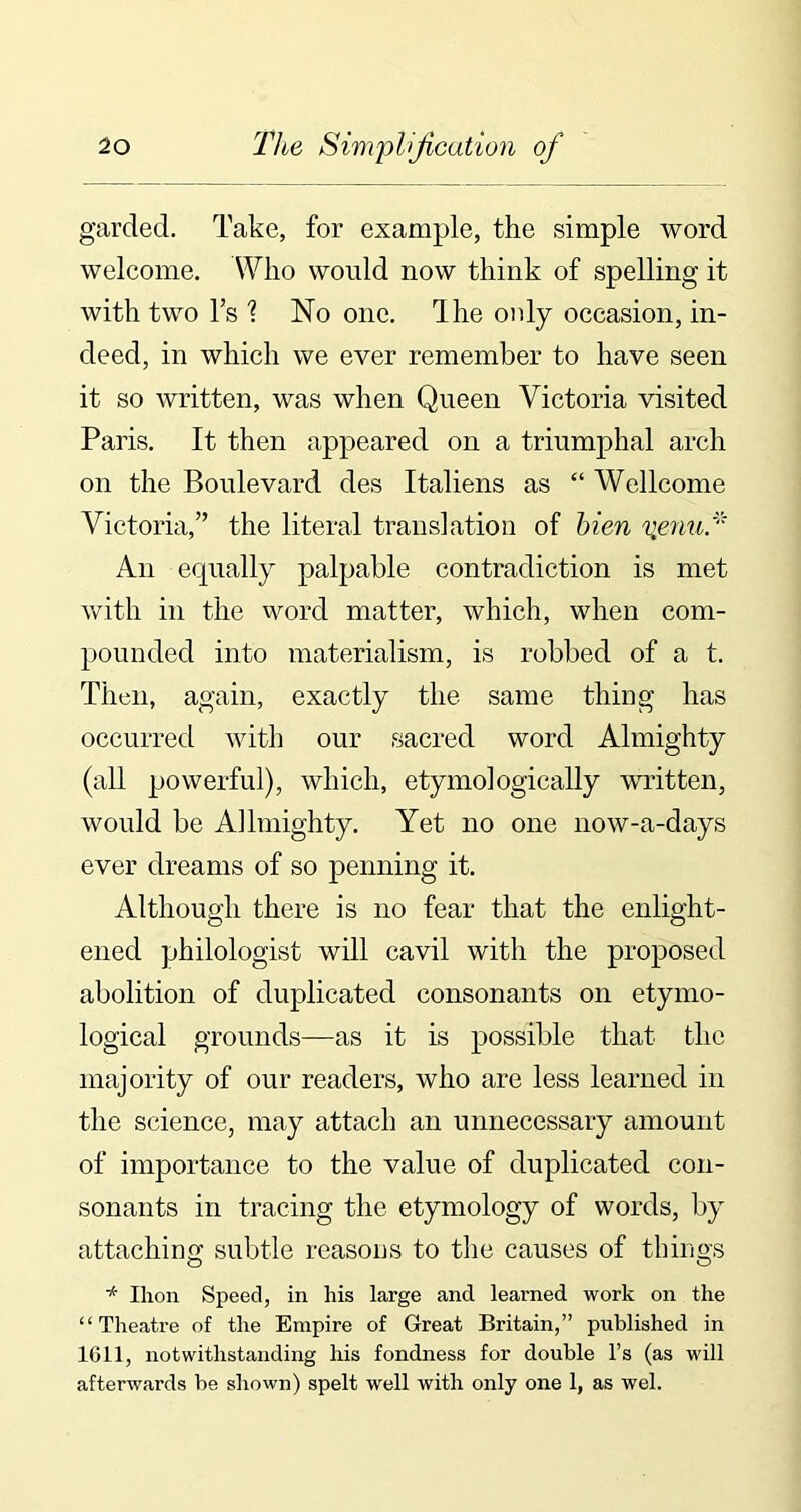 garded. Take, for example, the simple word welcome. Who would now think of spelling it with two l’s 1 No one. Ihe only occasion, in- deed, in which we ever remember to have seen it so written, was when Queen Victoria visited Paris. It then appeared on a triumphal arch on the Boulevard des Italiens as “ Wellcome Victoria,” the literal translation of bien vpnu * An equally palpable contradiction is met with in the word matter, which, when com- pounded into materialism, is robbed of a t. Then, again, exactly the same thing has occurred with our sacred word Almighty (all powerful), which, etymologically written, would be AJlmighty. Yet no one now-a-days ever dreams of so penning it. Although there is no fear that the enlight- ened philologist will cavil with the proposed abolition of duplicated consonants on etymo- logical grounds—as it is possible that the majority of our readers, who are less learned in the science, may attach an unnecessary amount of importance to the value of duplicated con- sonants in tracing the etymology of words, by attaching subtle reasons to the causes of things * Ihon Speed, in his large and learned work on the “Theatre of the Empire of Great Britain,” published in 1611, notwithstanding his fondness for double l’s (as will afterwards be shown) spelt well with only one 1, as wel.